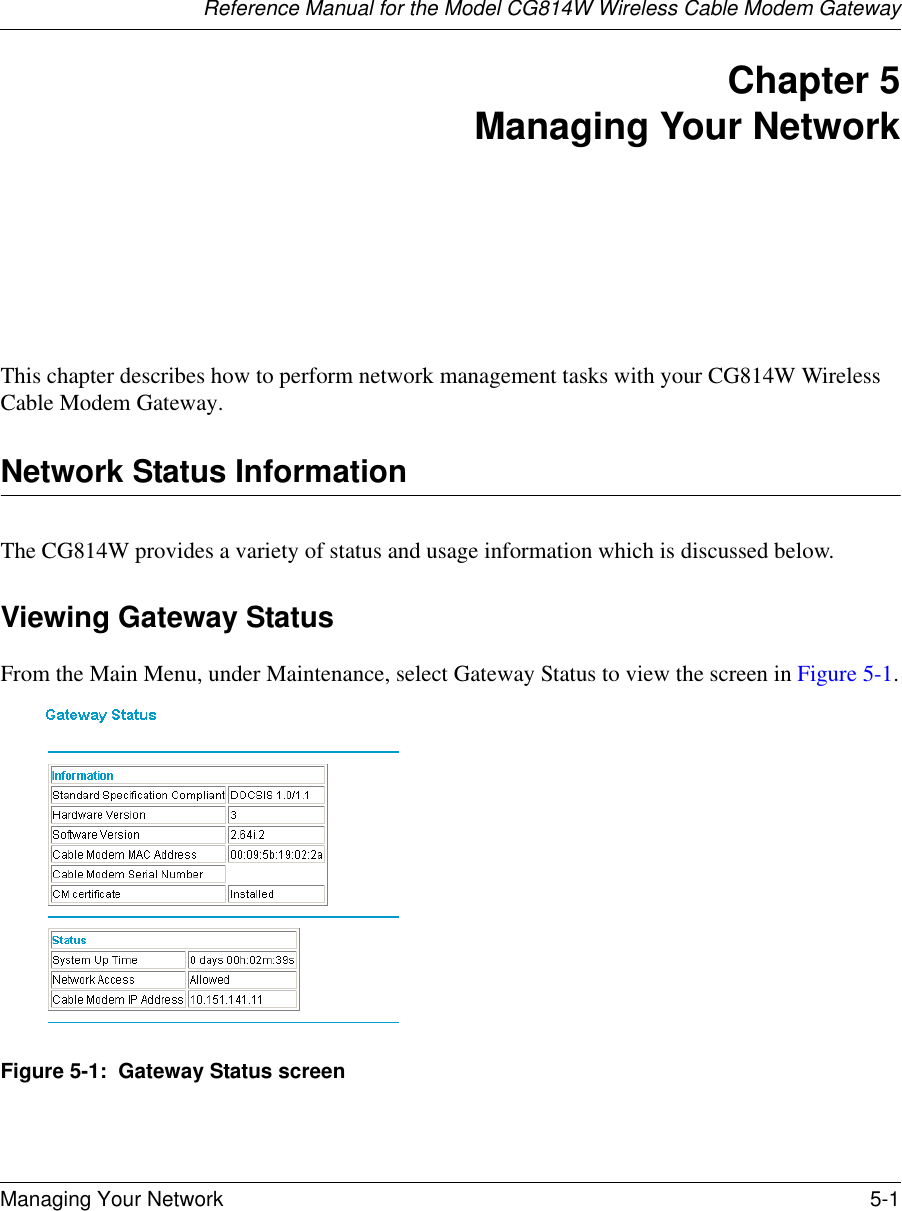 Reference Manual for the Model CG814W Wireless Cable Modem GatewayManaging Your Network 5-1 Chapter 5 Managing Your Network This chapter describes how to perform network management tasks with your CG814W Wireless Cable Modem Gateway. Network Status InformationThe CG814W provides a variety of status and usage information which is discussed below. Viewing Gateway StatusFrom the Main Menu, under Maintenance, select Gateway Status to view the screen in Figure 5-1.Figure 5-1:  Gateway Status screen