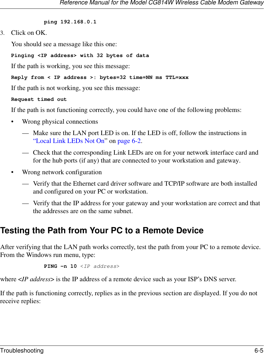 Reference Manual for the Model CG814W Wireless Cable Modem GatewayTroubleshooting 6-5 ping 192.168.0.13. Click on OK.You should see a message like this one:Pinging &lt;IP address&gt; with 32 bytes of dataIf the path is working, you see this message:Reply from &lt; IP address &gt;: bytes=32 time=NN ms TTL=xxxIf the path is not working, you see this message:Request timed outIf the path is not functioning correctly, you could have one of the following problems:• Wrong physical connections— Make sure the LAN port LED is on. If the LED is off, follow the instructions in “Local Link LEDs Not On” on page 6-2.— Check that the corresponding Link LEDs are on for your network interface card and for the hub ports (if any) that are connected to your workstation and gateway.• Wrong network configuration— Verify that the Ethernet card driver software and TCP/IP software are both installed and configured on your PC or workstation.— Verify that the IP address for your gateway and your workstation are correct and that the addresses are on the same subnet.Testing the Path from Your PC to a Remote DeviceAfter verifying that the LAN path works correctly, test the path from your PC to a remote device. From the Windows run menu, type:PING -n 10 &lt;IP address&gt;where &lt;IP address&gt; is the IP address of a remote device such as your ISP’s DNS server.If the path is functioning correctly, replies as in the previous section are displayed. If you do not receive replies: