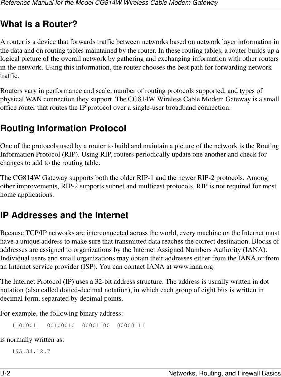 Reference Manual for the Model CG814W Wireless Cable Modem GatewayB-2 Networks, Routing, and Firewall Basics What is a Router?A router is a device that forwards traffic between networks based on network layer information in the data and on routing tables maintained by the router. In these routing tables, a router builds up a logical picture of the overall network by gathering and exchanging information with other routers in the network. Using this information, the router chooses the best path for forwarding network traffic.Routers vary in performance and scale, number of routing protocols supported, and types of physical WAN connection they support. The CG814W Wireless Cable Modem Gateway is a small office router that routes the IP protocol over a single-user broadband connection.Routing Information ProtocolOne of the protocols used by a router to build and maintain a picture of the network is the Routing Information Protocol (RIP). Using RIP, routers periodically update one another and check for changes to add to the routing table.The CG814W Gateway supports both the older RIP-1 and the newer RIP-2 protocols. Among other improvements, RIP-2 supports subnet and multicast protocols. RIP is not required for most home applications. IP Addresses and the InternetBecause TCP/IP networks are interconnected across the world, every machine on the Internet must have a unique address to make sure that transmitted data reaches the correct destination. Blocks of addresses are assigned to organizations by the Internet Assigned Numbers Authority (IANA). Individual users and small organizations may obtain their addresses either from the IANA or from an Internet service provider (ISP). You can contact IANA at www.iana.org.The Internet Protocol (IP) uses a 32-bit address structure. The address is usually written in dot notation (also called dotted-decimal notation), in which each group of eight bits is written in decimal form, separated by decimal points.For example, the following binary address: 11000011  00100010  00001100  00000111 is normally written as: 195.34.12.7