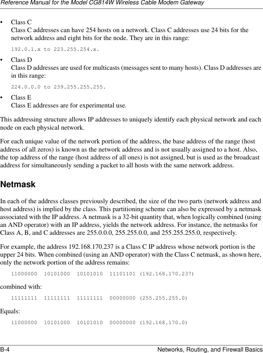 Reference Manual for the Model CG814W Wireless Cable Modem GatewayB-4 Networks, Routing, and Firewall Basics • Class C Class C addresses can have 254 hosts on a network. Class C addresses use 24 bits for the network address and eight bits for the node. They are in this range:192.0.1.x to 223.255.254.x. • Class D Class D addresses are used for multicasts (messages sent to many hosts). Class D addresses are in this range:224.0.0.0 to 239.255.255.255. • Class E Class E addresses are for experimental use. This addressing structure allows IP addresses to uniquely identify each physical network and each node on each physical network.For each unique value of the network portion of the address, the base address of the range (host address of all zeros) is known as the network address and is not usually assigned to a host. Also, the top address of the range (host address of all ones) is not assigned, but is used as the broadcast address for simultaneously sending a packet to all hosts with the same network address.NetmaskIn each of the address classes previously described, the size of the two parts (network address and host address) is implied by the class. This partitioning scheme can also be expressed by a netmask associated with the IP address. A netmask is a 32-bit quantity that, when logically combined (using an AND operator) with an IP address, yields the network address. For instance, the netmasks for Class A, B, and C addresses are 255.0.0.0, 255.255.0.0, and 255.255.255.0, respectively.For example, the address 192.168.170.237 is a Class C IP address whose network portion is the upper 24 bits. When combined (using an AND operator) with the Class C netmask, as shown here, only the network portion of the address remains:11000000  10101000  10101010  11101101 (192.168.170.237)combined with:11111111  11111111  11111111  00000000 (255.255.255.0)Equals:11000000  10101000  10101010  00000000 (192.168.170.0)