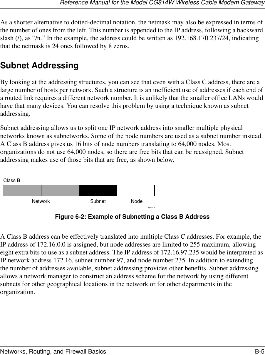 Reference Manual for the Model CG814W Wireless Cable Modem GatewayNetworks, Routing, and Firewall Basics B-5 As a shorter alternative to dotted-decimal notation, the netmask may also be expressed in terms of the number of ones from the left. This number is appended to the IP address, following a backward slash (/), as “/n.” In the example, the address could be written as 192.168.170.237/24, indicating that the netmask is 24 ones followed by 8 zeros. Subnet AddressingBy looking at the addressing structures, you can see that even with a Class C address, there are a large number of hosts per network. Such a structure is an inefficient use of addresses if each end of a routed link requires a different network number. It is unlikely that the smaller office LANs would have that many devices. You can resolve this problem by using a technique known as subnet addressing. Subnet addressing allows us to split one IP network address into smaller multiple physical networks known as subnetworks. Some of the node numbers are used as a subnet number instead. A Class B address gives us 16 bits of node numbers translating to 64,000 nodes. Most organizations do not use 64,000 nodes, so there are free bits that can be reassigned. Subnet addressing makes use of those bits that are free, as shown below.Figure 6-2: Example of Subnetting a Class B AddressA Class B address can be effectively translated into multiple Class C addresses. For example, the IP address of 172.16.0.0 is assigned, but node addresses are limited to 255 maximum, allowing eight extra bits to use as a subnet address. The IP address of 172.16.97.235 would be interpreted as IP network address 172.16, subnet number 97, and node number 235. In addition to extending the number of addresses available, subnet addressing provides other benefits. Subnet addressing allows a network manager to construct an address scheme for the network by using different subnets for other geographical locations in the network or for other departments in the organization.7262Class BNetwork Subnet Node