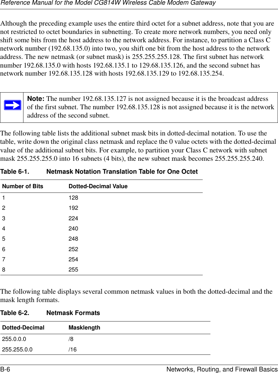Reference Manual for the Model CG814W Wireless Cable Modem GatewayB-6 Networks, Routing, and Firewall Basics Although the preceding example uses the entire third octet for a subnet address, note that you are not restricted to octet boundaries in subnetting. To create more network numbers, you need only shift some bits from the host address to the network address. For instance, to partition a Class C network number (192.68.135.0) into two, you shift one bit from the host address to the network address. The new netmask (or subnet mask) is 255.255.255.128. The first subnet has network number 192.68.135.0 with hosts 192.68.135.1 to 129.68.135.126, and the second subnet has network number 192.68.135.128 with hosts 192.68.135.129 to 192.68.135.254.The following table lists the additional subnet mask bits in dotted-decimal notation. To use the table, write down the original class netmask and replace the 0 value octets with the dotted-decimal value of the additional subnet bits. For example, to partition your Class C network with subnet mask 255.255.255.0 into 16 subnets (4 bits), the new subnet mask becomes 255.255.255.240.The following table displays several common netmask values in both the dotted-decimal and the mask length formats.Note: The number 192.68.135.127 is not assigned because it is the broadcast address of the first subnet. The number 192.68.135.128 is not assigned because it is the network address of the second subnet.Table 6-1. Netmask Notation Translation Table for One OctetNumber of Bits Dotted-Decimal Value11282192322442405248625272548255Table 6-2. Netmask FormatsDotted-Decimal Masklength255.0.0.0 /8255.255.0.0 /16