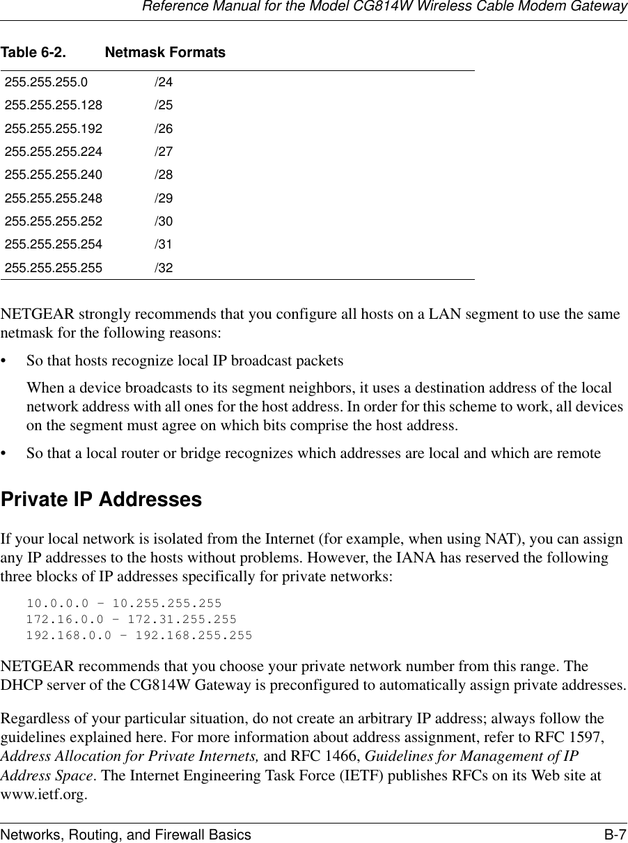 Reference Manual for the Model CG814W Wireless Cable Modem GatewayNetworks, Routing, and Firewall Basics B-7 NETGEAR strongly recommends that you configure all hosts on a LAN segment to use the same netmask for the following reasons:• So that hosts recognize local IP broadcast packetsWhen a device broadcasts to its segment neighbors, it uses a destination address of the local network address with all ones for the host address. In order for this scheme to work, all devices on the segment must agree on which bits comprise the host address. • So that a local router or bridge recognizes which addresses are local and which are remotePrivate IP AddressesIf your local network is isolated from the Internet (for example, when using NAT), you can assign any IP addresses to the hosts without problems. However, the IANA has reserved the following three blocks of IP addresses specifically for private networks:10.0.0.0 - 10.255.255.255172.16.0.0 - 172.31.255.255192.168.0.0 - 192.168.255.255NETGEAR recommends that you choose your private network number from this range. The DHCP server of the CG814W Gateway is preconfigured to automatically assign private addresses.Regardless of your particular situation, do not create an arbitrary IP address; always follow the guidelines explained here. For more information about address assignment, refer to RFC 1597, Address Allocation for Private Internets, and RFC 1466, Guidelines for Management of IP Address Space. The Internet Engineering Task Force (IETF) publishes RFCs on its Web site at www.ietf.org.255.255.255.0 /24255.255.255.128 /25255.255.255.192 /26255.255.255.224 /27255.255.255.240 /28255.255.255.248 /29255.255.255.252 /30255.255.255.254 /31255.255.255.255 /32Table 6-2. Netmask Formats