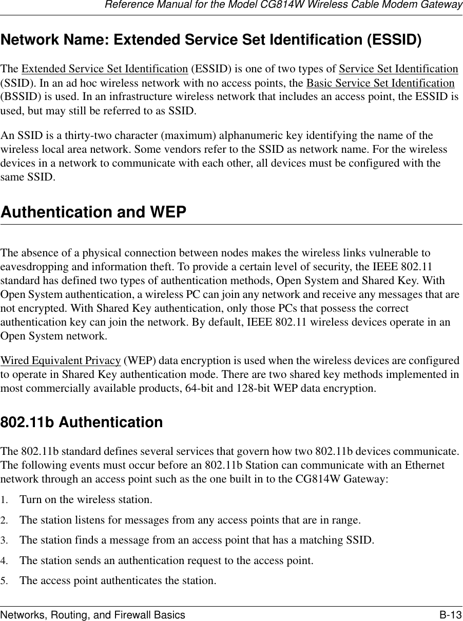 Reference Manual for the Model CG814W Wireless Cable Modem GatewayNetworks, Routing, and Firewall Basics B-13 Network Name: Extended Service Set Identification (ESSID)The Extended Service Set Identification (ESSID) is one of two types of Service Set Identification (SSID). In an ad hoc wireless network with no access points, the Basic Service Set Identification (BSSID) is used. In an infrastructure wireless network that includes an access point, the ESSID is used, but may still be referred to as SSID.An SSID is a thirty-two character (maximum) alphanumeric key identifying the name of the wireless local area network. Some vendors refer to the SSID as network name. For the wireless devices in a network to communicate with each other, all devices must be configured with the same SSID.Authentication and WEPThe absence of a physical connection between nodes makes the wireless links vulnerable to eavesdropping and information theft. To provide a certain level of security, the IEEE 802.11 standard has defined two types of authentication methods, Open System and Shared Key. With Open System authentication, a wireless PC can join any network and receive any messages that are not encrypted. With Shared Key authentication, only those PCs that possess the correct authentication key can join the network. By default, IEEE 802.11 wireless devices operate in an Open System network. Wired Equivalent Privacy (WEP) data encryption is used when the wireless devices are configured to operate in Shared Key authentication mode. There are two shared key methods implemented in most commercially available products, 64-bit and 128-bit WEP data encryption.802.11b AuthenticationThe 802.11b standard defines several services that govern how two 802.11b devices communicate. The following events must occur before an 802.11b Station can communicate with an Ethernet network through an access point such as the one built in to the CG814W Gateway:1. Turn on the wireless station.2. The station listens for messages from any access points that are in range.3. The station finds a message from an access point that has a matching SSID.4. The station sends an authentication request to the access point.5. The access point authenticates the station.