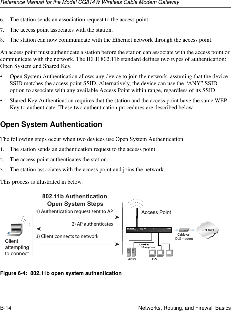 Reference Manual for the Model CG814W Wireless Cable Modem GatewayB-14 Networks, Routing, and Firewall Basics 6. The station sends an association request to the access point.7. The access point associates with the station.8. The station can now communicate with the Ethernet network through the access point.An access point must authenticate a station before the station can associate with the access point or communicate with the network. The IEEE 802.11b standard defines two types of authentication: Open System and Shared Key.• Open System Authentication allows any device to join the network, assuming that the device SSID matches the access point SSID. Alternatively, the device can use the “ANY” SSID option to associate with any available Access Point within range, regardless of its SSID. • Shared Key Authentication requires that the station and the access point have the same WEP Key to authenticate. These two authentication procedures are described below.Open System AuthenticationThe following steps occur when two devices use Open System Authentication:1. The station sends an authentication request to the access point.2. The access point authenticates the station.3. The station associates with the access point and joins the network.This process is illustrated in below.Figure 6-4:  802.11b open system authenticationINTERNET LOCALACT 1234567 8LNKLNK/ACT100Cable/DSL ProSafeWirelessVPN SecurityFirewallMODEL FVM318PWR TESTWLANEnableAccess Point1) Authentication request sent to AP2) AP authenticates3) Client connects to network802.11b AuthenticationOpen System StepsCable orDLS modemClientattemptingto connect