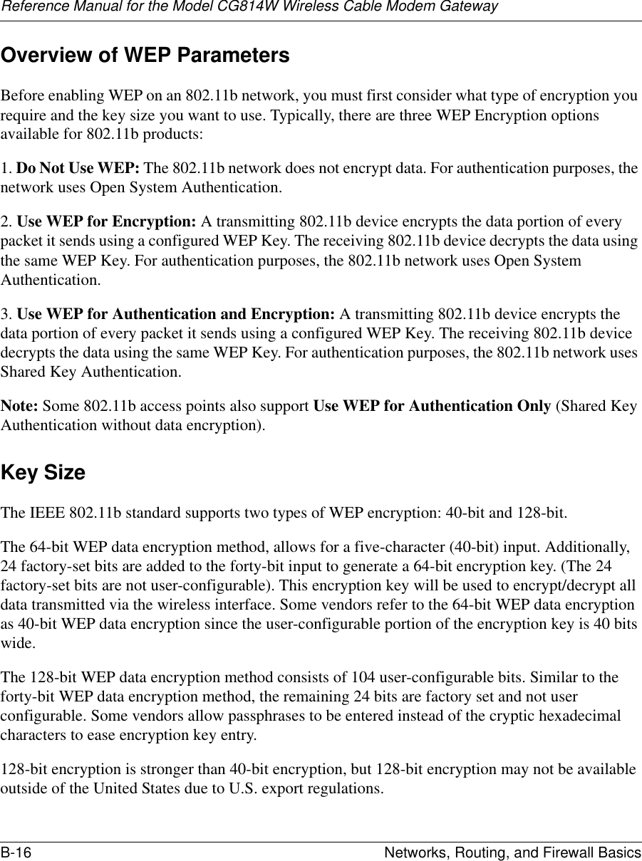 Reference Manual for the Model CG814W Wireless Cable Modem GatewayB-16 Networks, Routing, and Firewall Basics Overview of WEP ParametersBefore enabling WEP on an 802.11b network, you must first consider what type of encryption you require and the key size you want to use. Typically, there are three WEP Encryption options available for 802.11b products:1. Do Not Use WEP: The 802.11b network does not encrypt data. For authentication purposes, the network uses Open System Authentication.2. Use WEP for Encryption: A transmitting 802.11b device encrypts the data portion of every packet it sends using a configured WEP Key. The receiving 802.11b device decrypts the data using the same WEP Key. For authentication purposes, the 802.11b network uses Open System Authentication.3. Use WEP for Authentication and Encryption: A transmitting 802.11b device encrypts the data portion of every packet it sends using a configured WEP Key. The receiving 802.11b device decrypts the data using the same WEP Key. For authentication purposes, the 802.11b network uses Shared Key Authentication.Note: Some 802.11b access points also support Use WEP for Authentication Only (Shared Key Authentication without data encryption). Key SizeThe IEEE 802.11b standard supports two types of WEP encryption: 40-bit and 128-bit.The 64-bit WEP data encryption method, allows for a five-character (40-bit) input. Additionally, 24 factory-set bits are added to the forty-bit input to generate a 64-bit encryption key. (The 24 factory-set bits are not user-configurable). This encryption key will be used to encrypt/decrypt all data transmitted via the wireless interface. Some vendors refer to the 64-bit WEP data encryption as 40-bit WEP data encryption since the user-configurable portion of the encryption key is 40 bits wide.The 128-bit WEP data encryption method consists of 104 user-configurable bits. Similar to the forty-bit WEP data encryption method, the remaining 24 bits are factory set and not user configurable. Some vendors allow passphrases to be entered instead of the cryptic hexadecimal characters to ease encryption key entry.128-bit encryption is stronger than 40-bit encryption, but 128-bit encryption may not be available outside of the United States due to U.S. export regulations.