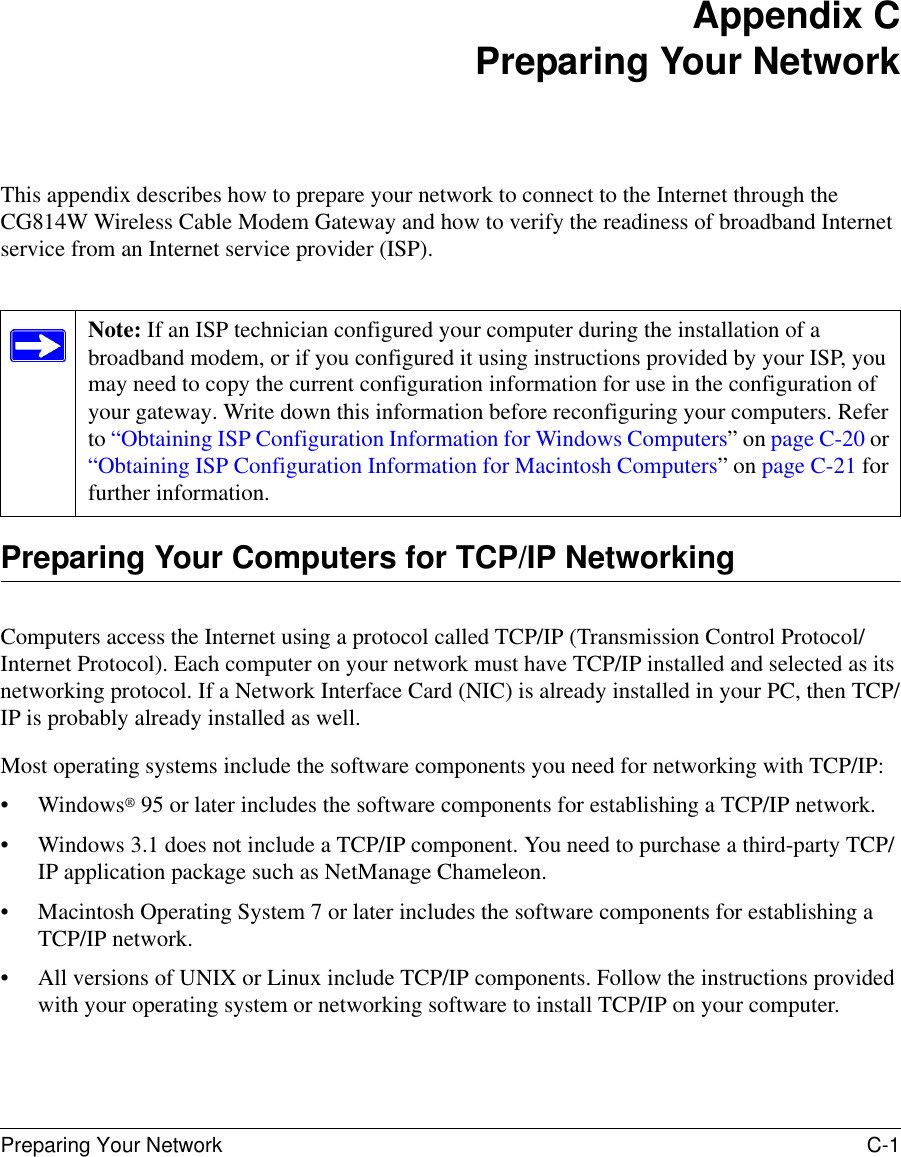 Preparing Your Network C-1 Appendix CPreparing Your NetworkThis appendix describes how to prepare your network to connect to the Internet through the CG814W Wireless Cable Modem Gateway and how to verify the readiness of broadband Internet service from an Internet service provider (ISP).Preparing Your Computers for TCP/IP NetworkingComputers access the Internet using a protocol called TCP/IP (Transmission Control Protocol/Internet Protocol). Each computer on your network must have TCP/IP installed and selected as its networking protocol. If a Network Interface Card (NIC) is already installed in your PC, then TCP/IP is probably already installed as well.Most operating systems include the software components you need for networking with TCP/IP:•Windows® 95 or later includes the software components for establishing a TCP/IP network. • Windows 3.1 does not include a TCP/IP component. You need to purchase a third-party TCP/IP application package such as NetManage Chameleon.• Macintosh Operating System 7 or later includes the software components for establishing a TCP/IP network.• All versions of UNIX or Linux include TCP/IP components. Follow the instructions provided with your operating system or networking software to install TCP/IP on your computer.Note: If an ISP technician configured your computer during the installation of a broadband modem, or if you configured it using instructions provided by your ISP, you may need to copy the current configuration information for use in the configuration of your gateway. Write down this information before reconfiguring your computers. Refer to “Obtaining ISP Configuration Information for Windows Computers” on page C-20 or “Obtaining ISP Configuration Information for Macintosh Computers” on page C-21 for further information.