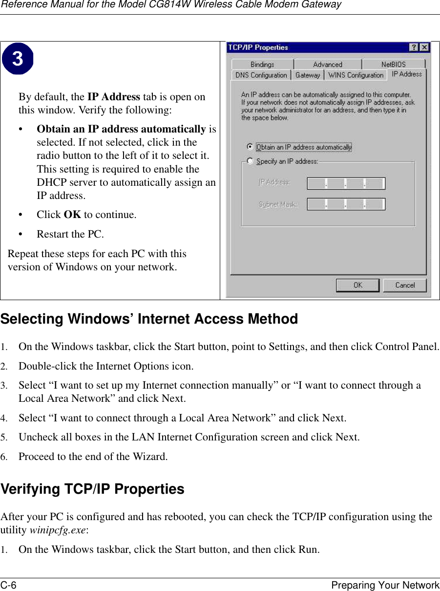 Reference Manual for the Model CG814W Wireless Cable Modem GatewayC-6 Preparing Your Network Selecting Windows’ Internet Access Method1. On the Windows taskbar, click the Start button, point to Settings, and then click Control Panel.2. Double-click the Internet Options icon.3. Select “I want to set up my Internet connection manually” or “I want to connect through a Local Area Network” and click Next.4. Select “I want to connect through a Local Area Network” and click Next.5. Uncheck all boxes in the LAN Internet Configuration screen and click Next.6. Proceed to the end of the Wizard.Verifying TCP/IP PropertiesAfter your PC is configured and has rebooted, you can check the TCP/IP configuration using the utility winipcfg.exe:1. On the Windows taskbar, click the Start button, and then click Run.By default, the IP Address tab is open on this window. Verify the following:•Obtain an IP address automatically is selected. If not selected, click in the radio button to the left of it to select it.  This setting is required to enable the DHCP server to automatically assign an IP address. • Click OK to continue.• Restart the PC.Repeat these steps for each PC with this version of Windows on your network.
