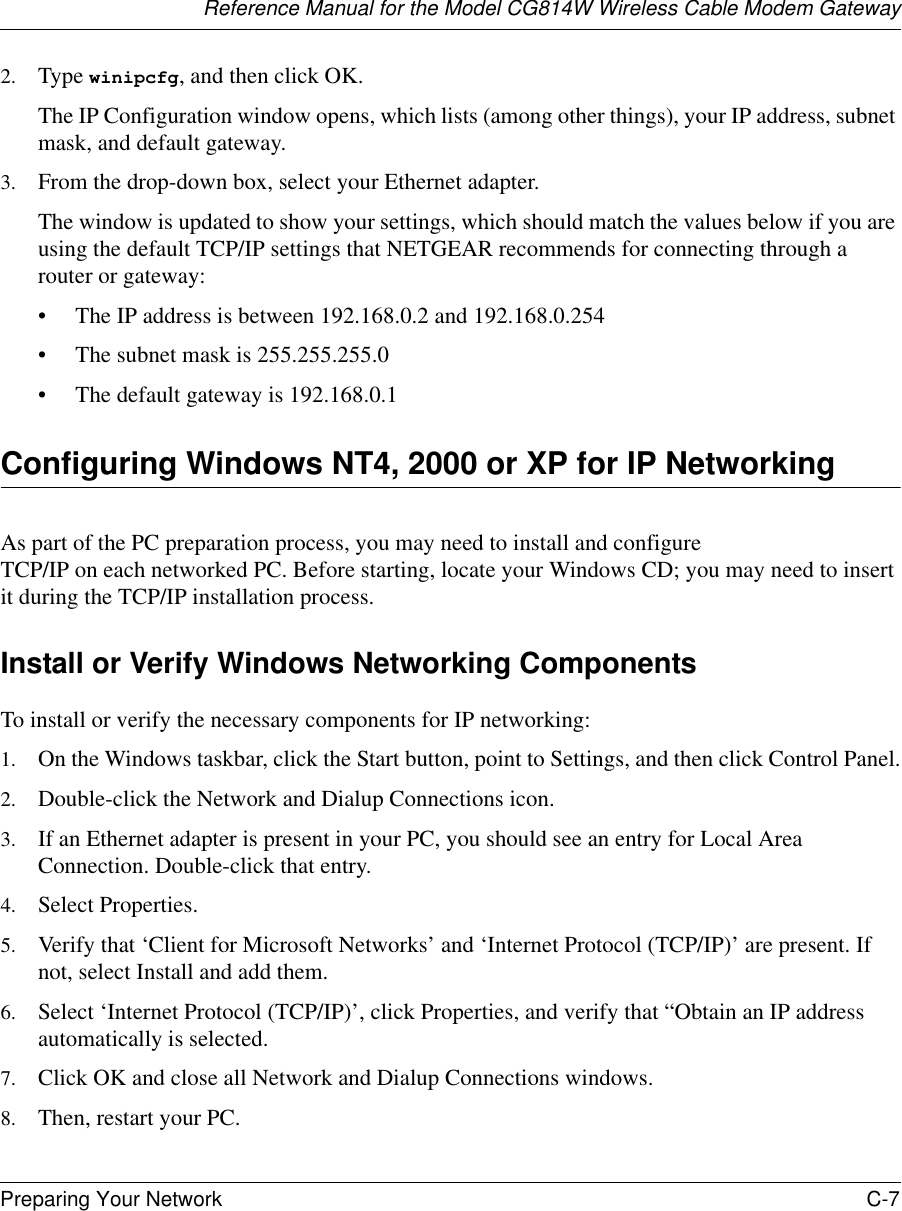 Reference Manual for the Model CG814W Wireless Cable Modem GatewayPreparing Your Network C-7 2. Type winipcfg, and then click OK.The IP Configuration window opens, which lists (among other things), your IP address, subnet mask, and default gateway.3. From the drop-down box, select your Ethernet adapter.The window is updated to show your settings, which should match the values below if you are using the default TCP/IP settings that NETGEAR recommends for connecting through a router or gateway:• The IP address is between 192.168.0.2 and 192.168.0.254• The subnet mask is 255.255.255.0• The default gateway is 192.168.0.1Configuring Windows NT4, 2000 or XP for IP NetworkingAs part of the PC preparation process, you may need to install and configure  TCP/IP on each networked PC. Before starting, locate your Windows CD; you may need to insert it during the TCP/IP installation process.Install or Verify Windows Networking ComponentsTo install or verify the necessary components for IP networking:1. On the Windows taskbar, click the Start button, point to Settings, and then click Control Panel.2. Double-click the Network and Dialup Connections icon.3. If an Ethernet adapter is present in your PC, you should see an entry for Local Area Connection. Double-click that entry.4. Select Properties.5. Verify that ‘Client for Microsoft Networks’ and ‘Internet Protocol (TCP/IP)’ are present. If not, select Install and add them.6. Select ‘Internet Protocol (TCP/IP)’, click Properties, and verify that “Obtain an IP address automatically is selected.7. Click OK and close all Network and Dialup Connections windows.8. Then, restart your PC.