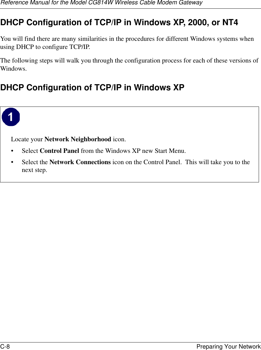 Reference Manual for the Model CG814W Wireless Cable Modem GatewayC-8 Preparing Your Network DHCP Configuration of TCP/IP in Windows XP, 2000, or NT4You will find there are many similarities in the procedures for different Windows systems when using DHCP to configure TCP/IP.The following steps will walk you through the configuration process for each of these versions of Windows.DHCP Configuration of TCP/IP in Windows XP Locate your Network Neighborhood icon.• Select Control Panel from the Windows XP new Start Menu.• Select the Network Connections icon on the Control Panel.  This will take you to the next step.  