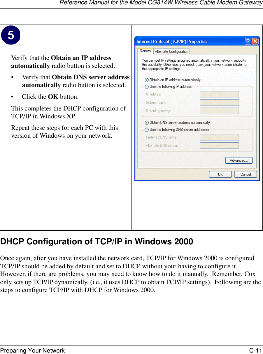 Reference Manual for the Model CG814W Wireless Cable Modem GatewayPreparing Your Network C-11 DHCP Configuration of TCP/IP in Windows 2000 Once again, after you have installed the network card, TCP/IP for Windows 2000 is configured.  TCP/IP should be added by default and set to DHCP without your having to configure it.  However, if there are problems, you may need to know how to do it manually.  Remember, Cox only sets up TCP/IP dynamically, (i.e., it uses DHCP to obtain TCP/IP settings).  Following are the steps to configure TCP/IP with DHCP for Windows 2000.Verify that the Obtain an IP address automatically radio button is selected.• Verify that Obtain DNS server address automatically radio button is selected.• Click the OK button.This completes the DHCP configuration of TCP/IP in Windows XP.Repeat these steps for each PC with this version of Windows on your network.