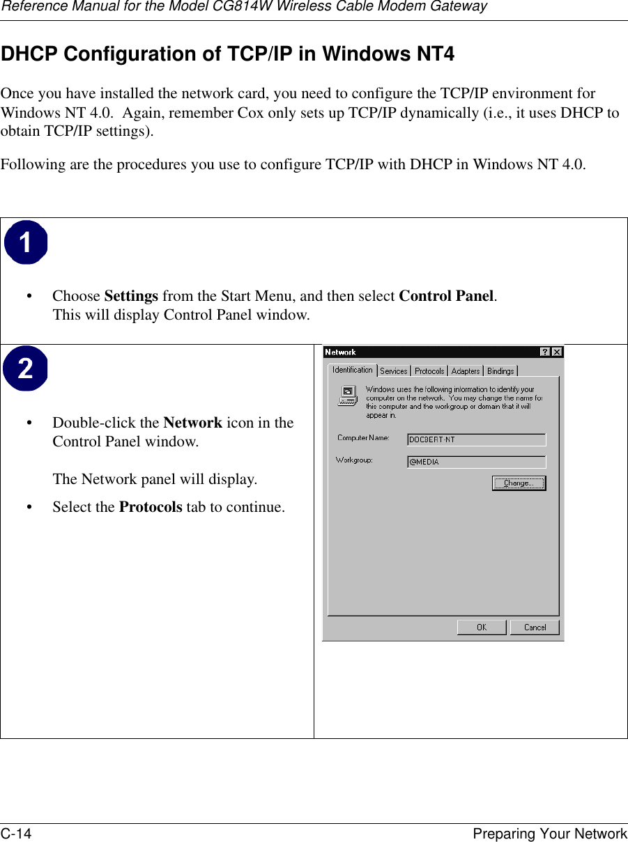 Reference Manual for the Model CG814W Wireless Cable Modem GatewayC-14 Preparing Your Network DHCP Configuration of TCP/IP in Windows NT4Once you have installed the network card, you need to configure the TCP/IP environment for Windows NT 4.0.  Again, remember Cox only sets up TCP/IP dynamically (i.e., it uses DHCP to obtain TCP/IP settings).  Following are the procedures you use to configure TCP/IP with DHCP in Windows NT 4.0.• Choose Settings from the Start Menu, and then select Control Panel. This will display Control Panel window. • Double-click the Network icon in the Control Panel window.  The Network panel will display.• Select the Protocols tab to continue. 