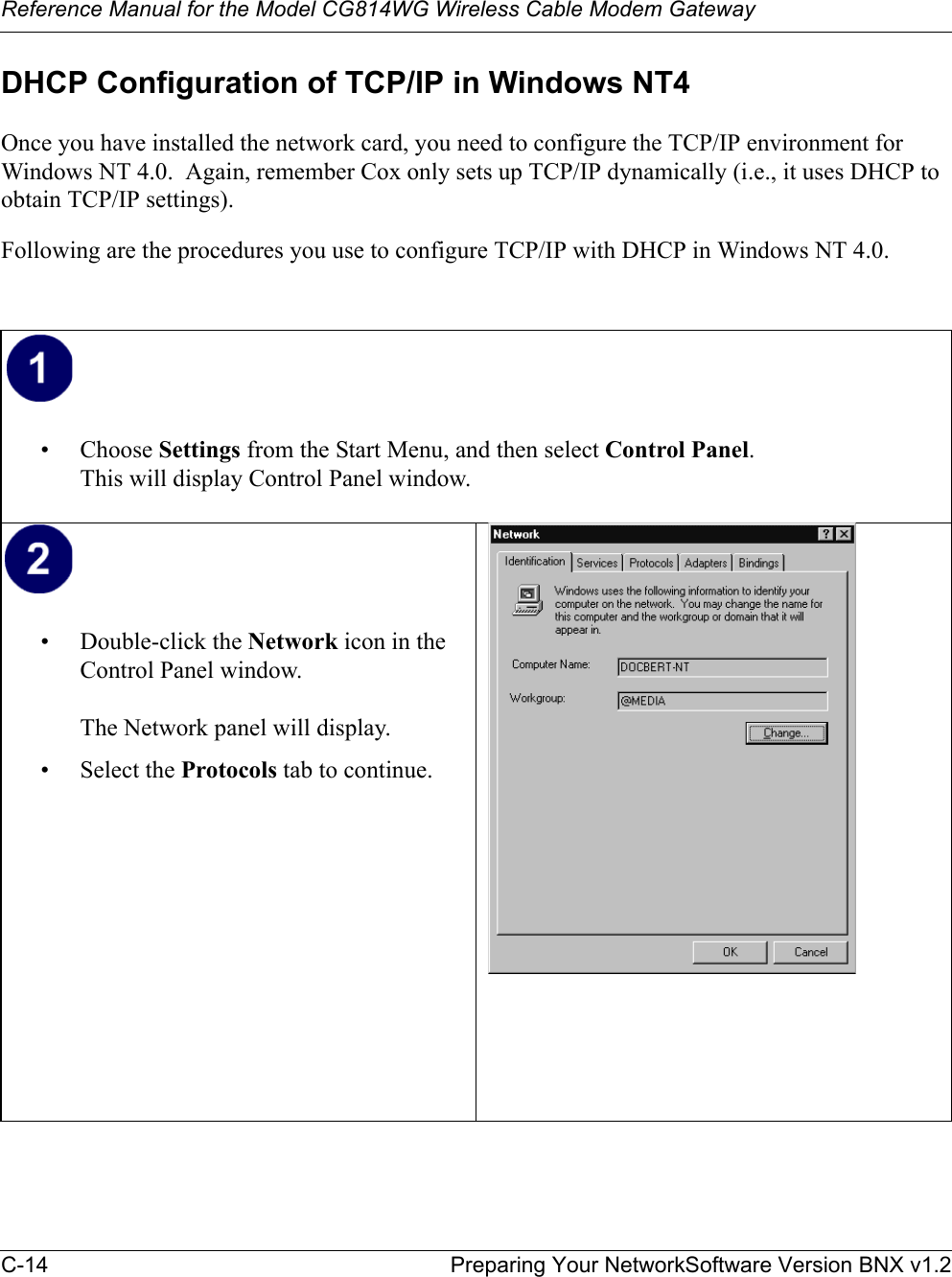 Reference Manual for the Model CG814WG Wireless Cable Modem GatewayC-14 Preparing Your NetworkSoftware Version BNX v1.2DHCP Configuration of TCP/IP in Windows NT4Once you have installed the network card, you need to configure the TCP/IP environment for Windows NT 4.0.  Again, remember Cox only sets up TCP/IP dynamically (i.e., it uses DHCP to obtain TCP/IP settings).  Following are the procedures you use to configure TCP/IP with DHCP in Windows NT 4.0.• Choose Settings from the Start Menu, and then select Control Panel.This will display Control Panel window.• Double-click the Network icon in the Control Panel window.The Network panel will display.• Select the Protocols tab to continue.