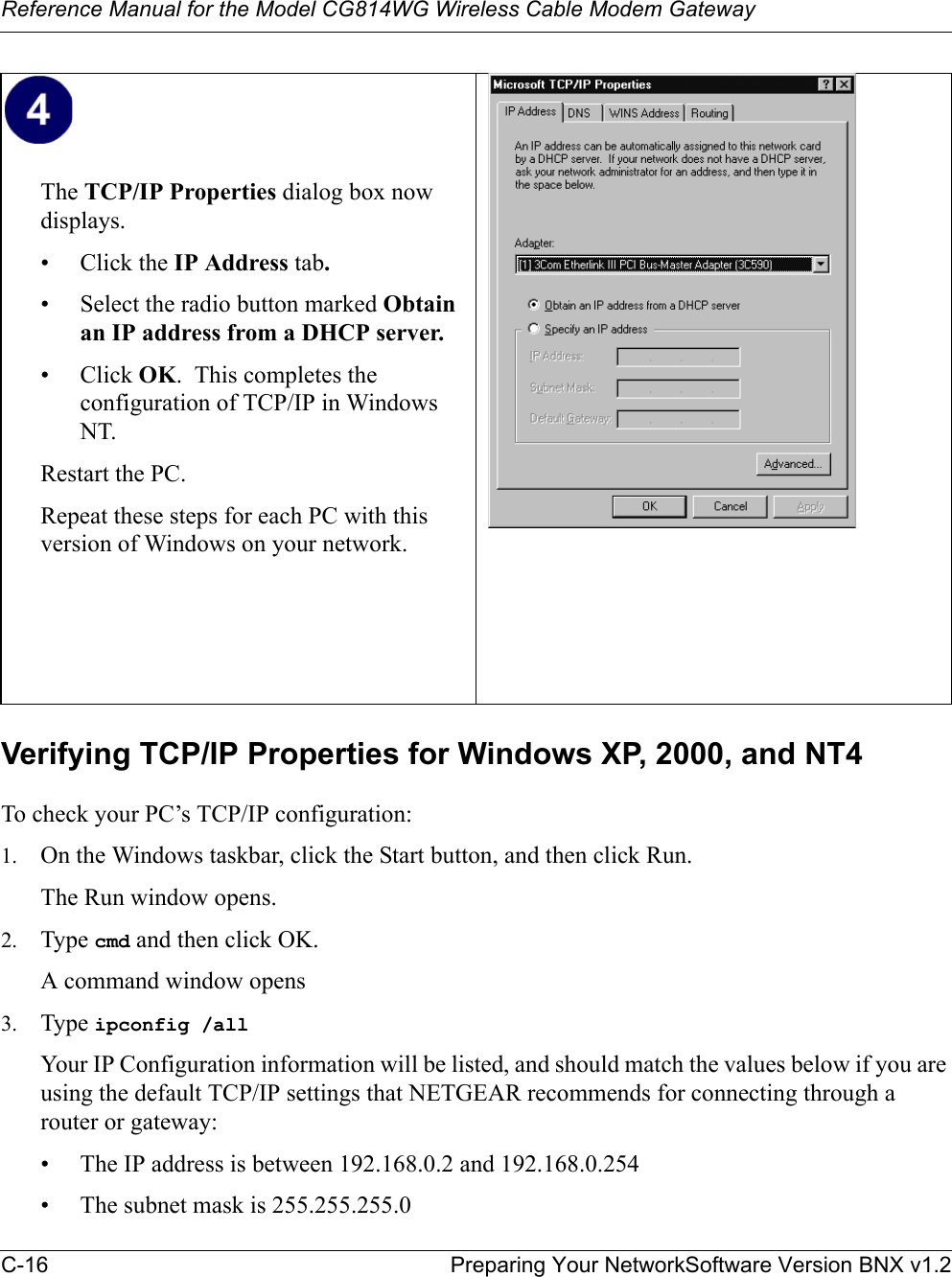 Reference Manual for the Model CG814WG Wireless Cable Modem GatewayC-16 Preparing Your NetworkSoftware Version BNX v1.2Verifying TCP/IP Properties for Windows XP, 2000, and NT4To check your PC’s TCP/IP configuration:1. On the Windows taskbar, click the Start button, and then click Run.The Run window opens.2. Type cmd and then click OK.A command window opens3. Type ipconfig /allYour IP Configuration information will be listed, and should match the values below if you are using the default TCP/IP settings that NETGEAR recommends for connecting through a router or gateway:• The IP address is between 192.168.0.2 and 192.168.0.254• The subnet mask is 255.255.255.0The TCP/IP Properties dialog box now displays.• Click the IP Address tab.• Select the radio button marked Obtain an IP address from a DHCP server.• Click OK.  This completes the configuration of TCP/IP in Windows NT.Restart the PC.Repeat these steps for each PC with this version of Windows on your network.