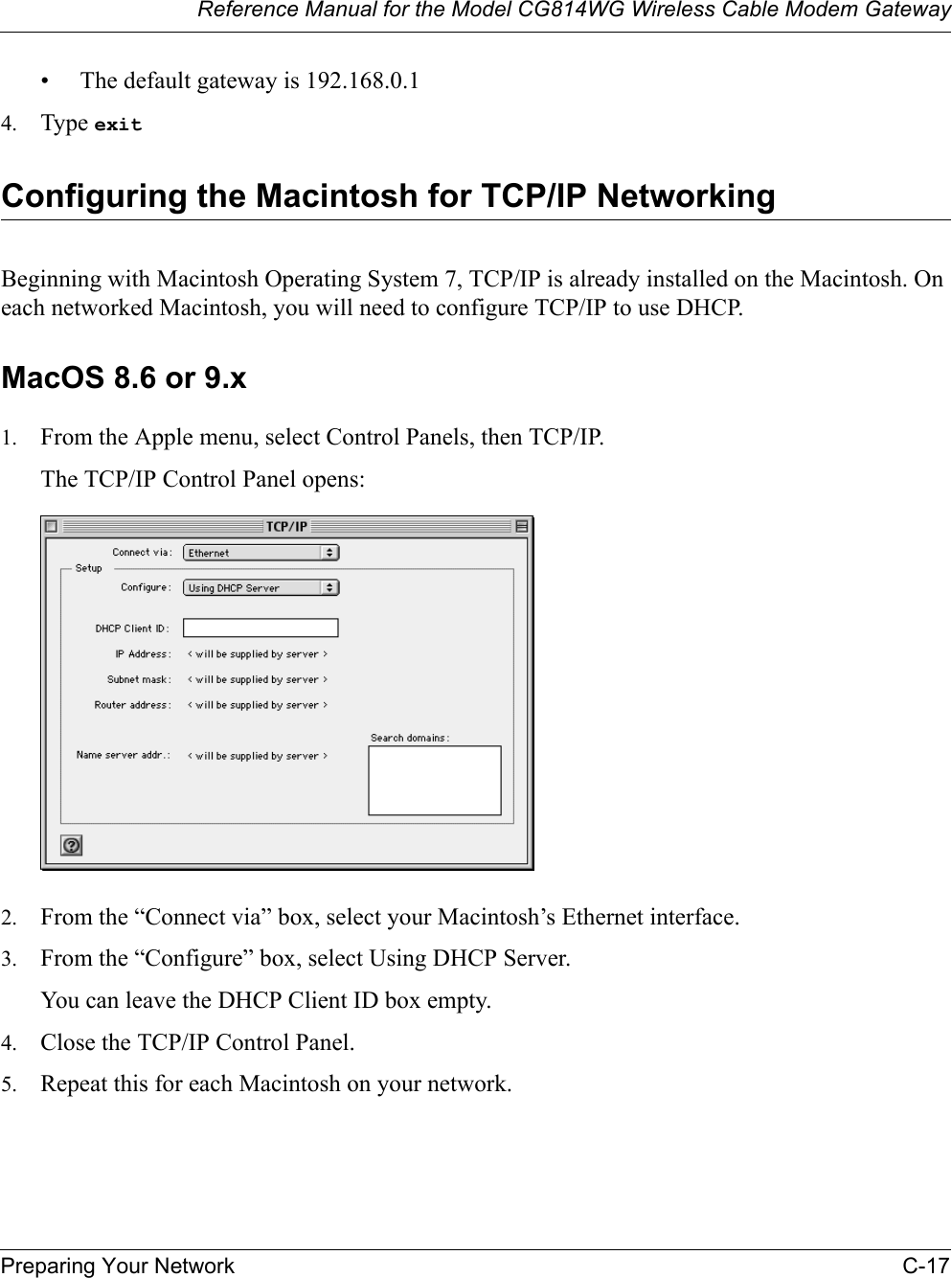 Reference Manual for the Model CG814WG Wireless Cable Modem GatewayPreparing Your Network C-17• The default gateway is 192.168.0.14. Type exitConfiguring the Macintosh for TCP/IP NetworkingBeginning with Macintosh Operating System 7, TCP/IP is already installed on the Macintosh. On each networked Macintosh, you will need to configure TCP/IP to use DHCP.MacOS 8.6 or 9.x1. From the Apple menu, select Control Panels, then TCP/IP.The TCP/IP Control Panel opens:2. From the “Connect via” box, select your Macintosh’s Ethernet interface.3. From the “Configure” box, select Using DHCP Server.You can leave the DHCP Client ID box empty.4. Close the TCP/IP Control Panel.5. Repeat this for each Macintosh on your network.