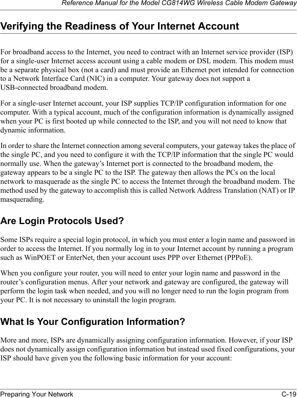 Reference Manual for the Model CG814WG Wireless Cable Modem GatewayPreparing Your Network C-19Verifying the Readiness of Your Internet AccountFor broadband access to the Internet, you need to contract with an Internet service provider (ISP) for a single-user Internet access account using a cable modem or DSL modem. This modem must be a separate physical box (not a card) and must provide an Ethernet port intended for connection to a Network Interface Card (NIC) in a computer. Your gateway does not support a USB-connected broadband modem.For a single-user Internet account, your ISP supplies TCP/IP configuration information for one computer. With a typical account, much of the configuration information is dynamically assigned when your PC is first booted up while connected to the ISP, and you will not need to know that dynamic information. In order to share the Internet connection among several computers, your gateway takes the place of the single PC, and you need to configure it with the TCP/IP information that the single PC would normally use. When the gateway’s Internet port is connected to the broadband modem, the gateway appears to be a single PC to the ISP. The gateway then allows the PCs on the local network to masquerade as the single PC to access the Internet through the broadband modem. The method used by the gateway to accomplish this is called Network Address Translation (NAT) or IP masquerading.Are Login Protocols Used?Some ISPs require a special login protocol, in which you must enter a login name and password in order to access the Internet. If you normally log in to your Internet account by running a program such as WinPOET or EnterNet, then your account uses PPP over Ethernet (PPPoE). When you configure your router, you will need to enter your login name and password in the router’s configuration menus. After your network and gateway are configured, the gateway will perform the login task when needed, and you will no longer need to run the login program from your PC. It is not necessary to uninstall the login program.What Is Your Configuration Information?More and more, ISPs are dynamically assigning configuration information. However, if your ISP does not dynamically assign configuration information but instead used fixed configurations, your ISP should have given you the following basic information for your account: 