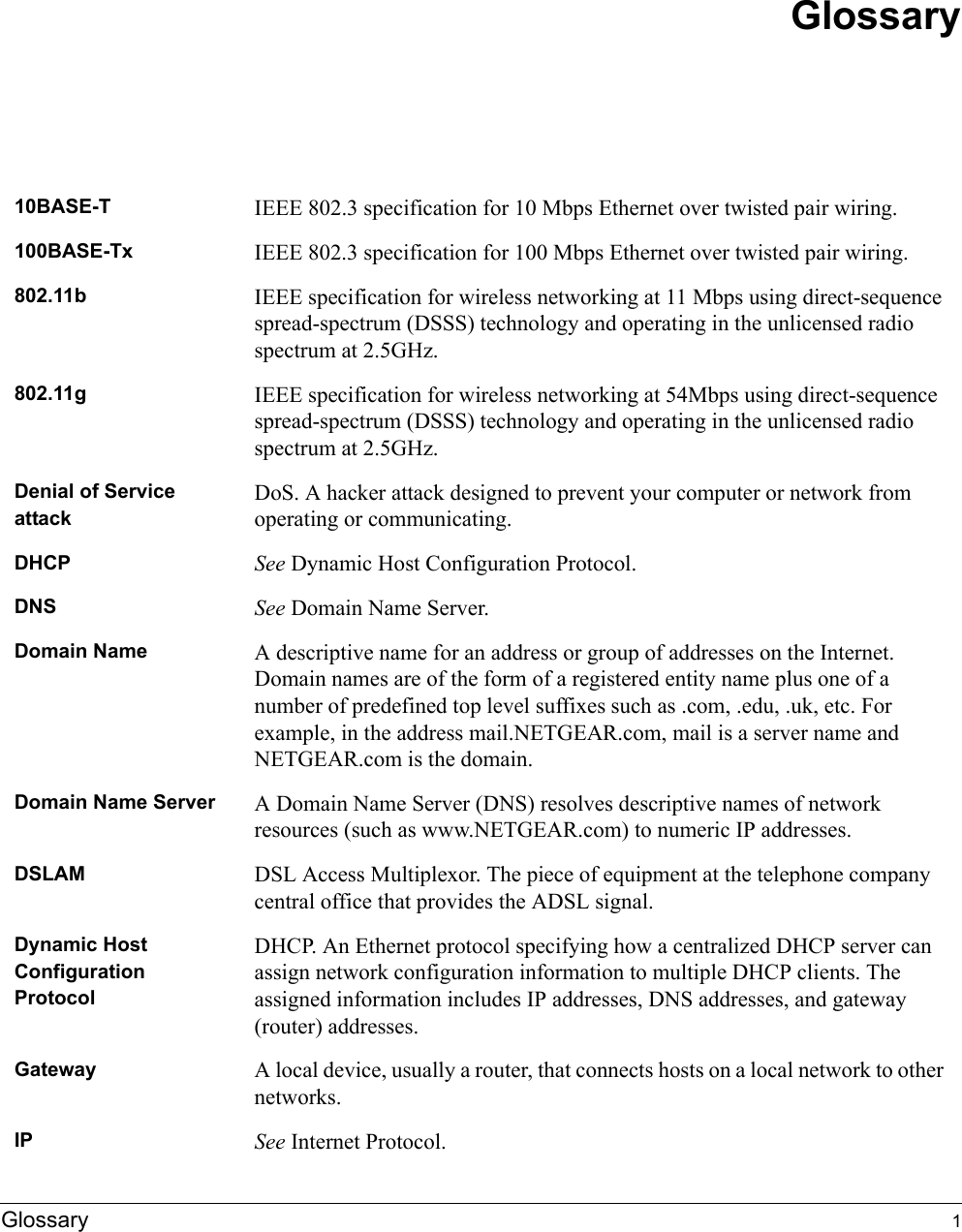 Glossary 1Glossary10BASE-T  IEEE 802.3 specification for 10 Mbps Ethernet over twisted pair wiring.100BASE-Tx  IEEE 802.3 specification for 100 Mbps Ethernet over twisted pair wiring.802.11b IEEE specification for wireless networking at 11 Mbps using direct-sequence spread-spectrum (DSSS) technology and operating in the unlicensed radio spectrum at 2.5GHz.802.11g IEEE specification for wireless networking at 54Mbps using direct-sequence spread-spectrum (DSSS) technology and operating in the unlicensed radio spectrum at 2.5GHz.Denial of Service attackDoS. A hacker attack designed to prevent your computer or network from operating or communicating.DHCP See Dynamic Host Configuration Protocol.DNS See Domain Name Server.Domain Name A descriptive name for an address or group of addresses on the Internet. Domain names are of the form of a registered entity name plus one of a number of predefined top level suffixes such as .com, .edu, .uk, etc. For example, in the address mail.NETGEAR.com, mail is a server name and NETGEAR.com is the domain.Domain Name Server A Domain Name Server (DNS) resolves descriptive names of network resources (such as www.NETGEAR.com) to numeric IP addresses.DSLAM DSL Access Multiplexor. The piece of equipment at the telephone company central office that provides the ADSL signal.Dynamic Host Configuration ProtocolDHCP. An Ethernet protocol specifying how a centralized DHCP server can assign network configuration information to multiple DHCP clients. The assigned information includes IP addresses, DNS addresses, and gateway (router) addresses.Gateway A local device, usually a router, that connects hosts on a local network to other networks.IP See Internet Protocol.