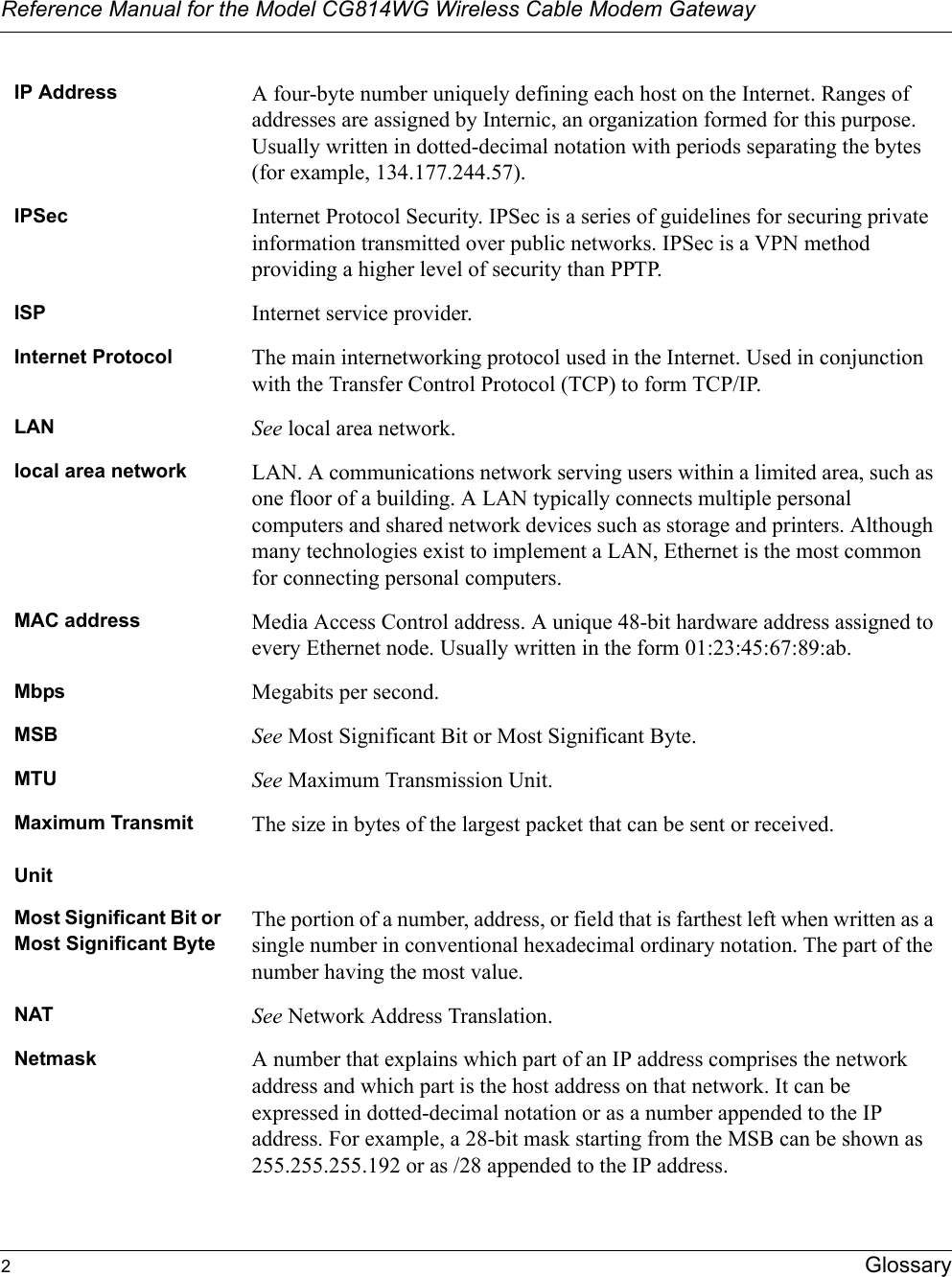 Reference Manual for the Model CG814WG Wireless Cable Modem Gateway2GlossaryIP Address A four-byte number uniquely defining each host on the Internet. Ranges of addresses are assigned by Internic, an organization formed for this purpose. Usually written in dotted-decimal notation with periods separating the bytes (for example, 134.177.244.57).IPSec Internet Protocol Security. IPSec is a series of guidelines for securing private information transmitted over public networks. IPSec is a VPN method providing a higher level of security than PPTP.ISP Internet service provider.Internet Protocol The main internetworking protocol used in the Internet. Used in conjunction with the Transfer Control Protocol (TCP) to form TCP/IP.LAN See local area network.local area network LAN. A communications network serving users within a limited area, such as one floor of a building. A LAN typically connects multiple personal computers and shared network devices such as storage and printers. Although many technologies exist to implement a LAN, Ethernet is the most common for connecting personal computers.MAC address Media Access Control address. A unique 48-bit hardware address assigned to every Ethernet node. Usually written in the form 01:23:45:67:89:ab.Mbps Megabits per second.MSB See Most Significant Bit or Most Significant Byte.MTU See Maximum Transmission Unit.Maximum TransmitUnitThe size in bytes of the largest packet that can be sent or received.Most Significant Bit or Most Significant ByteThe portion of a number, address, or field that is farthest left when written as a single number in conventional hexadecimal ordinary notation. The part of the number having the most value.NAT See Network Address Translation.Netmask A number that explains which part of an IP address comprises the network address and which part is the host address on that network. It can be expressed in dotted-decimal notation or as a number appended to the IP address. For example, a 28-bit mask starting from the MSB can be shown as 255.255.255.192 or as /28 appended to the IP address.