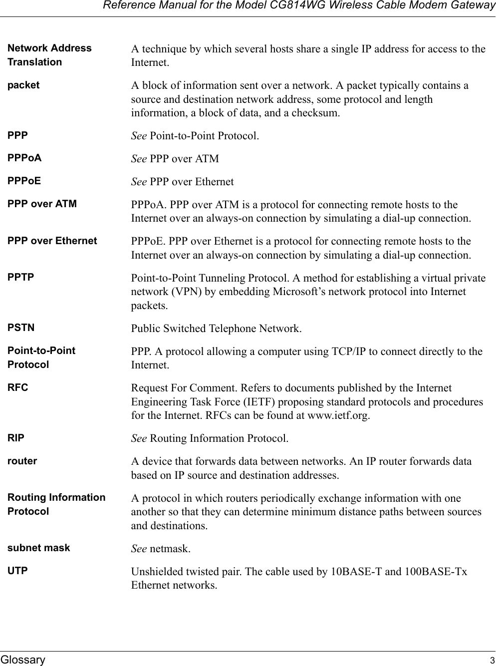 Reference Manual for the Model CG814WG Wireless Cable Modem GatewayGlossary 3Network Address TranslationA technique by which several hosts share a single IP address for access to the Internet.packet A block of information sent over a network. A packet typically contains a source and destination network address, some protocol and length information, a block of data, and a checksum.PPP See Point-to-Point Protocol.PPPoA See PPP over ATMPPPoE See PPP over EthernetPPP over ATM PPPoA. PPP over ATM is a protocol for connecting remote hosts to the Internet over an always-on connection by simulating a dial-up connection.PPP over Ethernet PPPoE. PPP over Ethernet is a protocol for connecting remote hosts to the Internet over an always-on connection by simulating a dial-up connection.PPTP Point-to-Point Tunneling Protocol. A method for establishing a virtual private network (VPN) by embedding Microsoft’s network protocol into Internet packets.PSTN Public Switched Telephone Network.Point-to-Point ProtocolPPP. A protocol allowing a computer using TCP/IP to connect directly to the Internet.RFC Request For Comment. Refers to documents published by the Internet Engineering Task Force (IETF) proposing standard protocols and procedures for the Internet. RFCs can be found at www.ietf.org.RIP See Routing Information Protocol.router A device that forwards data between networks. An IP router forwards data based on IP source and destination addresses.Routing Information ProtocolA protocol in which routers periodically exchange information with one another so that they can determine minimum distance paths between sources and destinations.subnet mask See netmask.UTP Unshielded twisted pair. The cable used by 10BASE-T and 100BASE-Tx Ethernet networks.