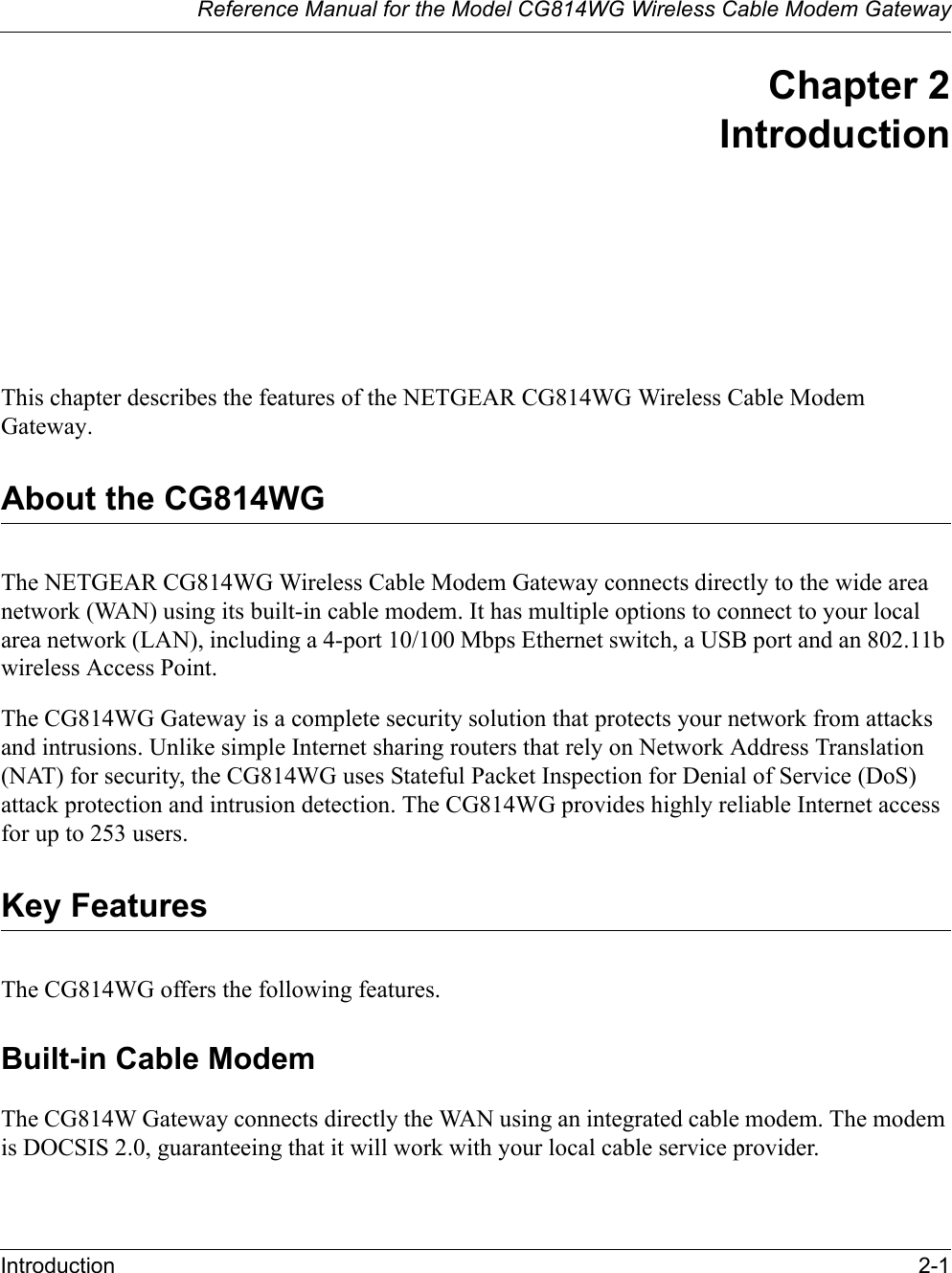 Reference Manual for the Model CG814WG Wireless Cable Modem GatewayIntroduction 2-1Chapter 2IntroductionThis chapter describes the features of the NETGEAR CG814WG Wireless Cable Modem Gateway.About the CG814WGThe NETGEAR CG814WG Wireless Cable Modem Gateway connects directly to the wide area network (WAN) using its built-in cable modem. It has multiple options to connect to your local area network (LAN), including a 4-port 10/100 Mbps Ethernet switch, a USB port and an 802.11b wireless Access Point.The CG814WG Gateway is a complete security solution that protects your network from attacks and intrusions. Unlike simple Internet sharing routers that rely on Network Address Translation (NAT) for security, the CG814WG uses Stateful Packet Inspection for Denial of Service (DoS) attack protection and intrusion detection. The CG814WG provides highly reliable Internet access for up to 253 users.Key FeaturesThe CG814WG offers the following features.Built-in Cable ModemThe CG814W Gateway connects directly the WAN using an integrated cable modem. The modem is DOCSIS 2.0, guaranteeing that it will work with your local cable service provider.