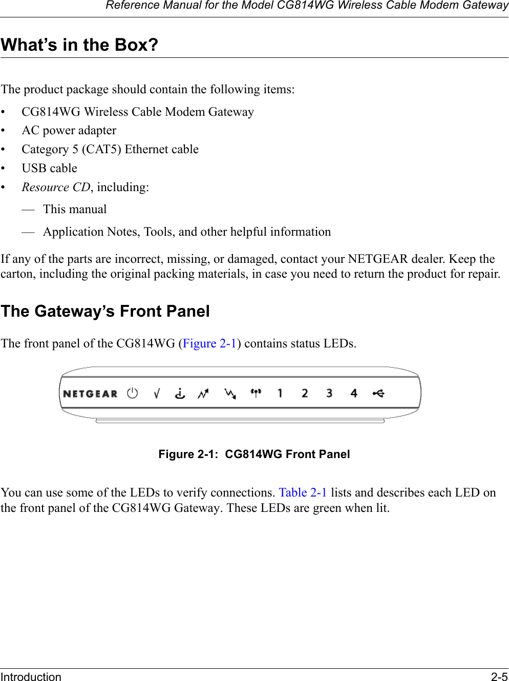 Reference Manual for the Model CG814WG Wireless Cable Modem GatewayIntroduction 2-5What’s in the Box?The product package should contain the following items:• CG814WG Wireless Cable Modem Gateway• AC power adapter• Category 5 (CAT5) Ethernet cable• USB cable•Resource CD, including:— This manual— Application Notes, Tools, and other helpful informationIf any of the parts are incorrect, missing, or damaged, contact your NETGEAR dealer. Keep the carton, including the original packing materials, in case you need to return the product for repair.The Gateway’s Front PanelThe front panel of the CG814WG (Figure 2-1) contains status LEDs. Figure 2-1:  CG814WG Front PanelYou can use some of the LEDs to verify connections. Table 2-1 lists and describes each LED on the front panel of the CG814WG Gateway. These LEDs are green when lit.