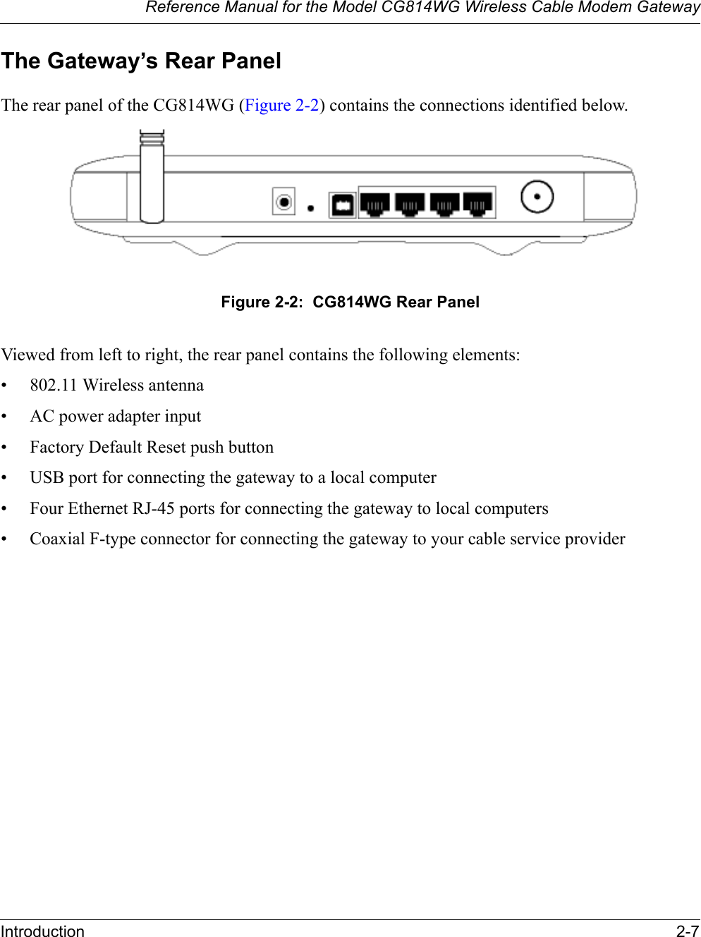 Reference Manual for the Model CG814WG Wireless Cable Modem GatewayIntroduction 2-7The Gateway’s Rear PanelThe rear panel of the CG814WG (Figure 2-2) contains the connections identified below.Figure 2-2:  CG814WG Rear PanelViewed from left to right, the rear panel contains the following elements:• 802.11 Wireless antenna• AC power adapter input• Factory Default Reset push button• USB port for connecting the gateway to a local computer• Four Ethernet RJ-45 ports for connecting the gateway to local computers• Coaxial F-type connector for connecting the gateway to your cable service provider