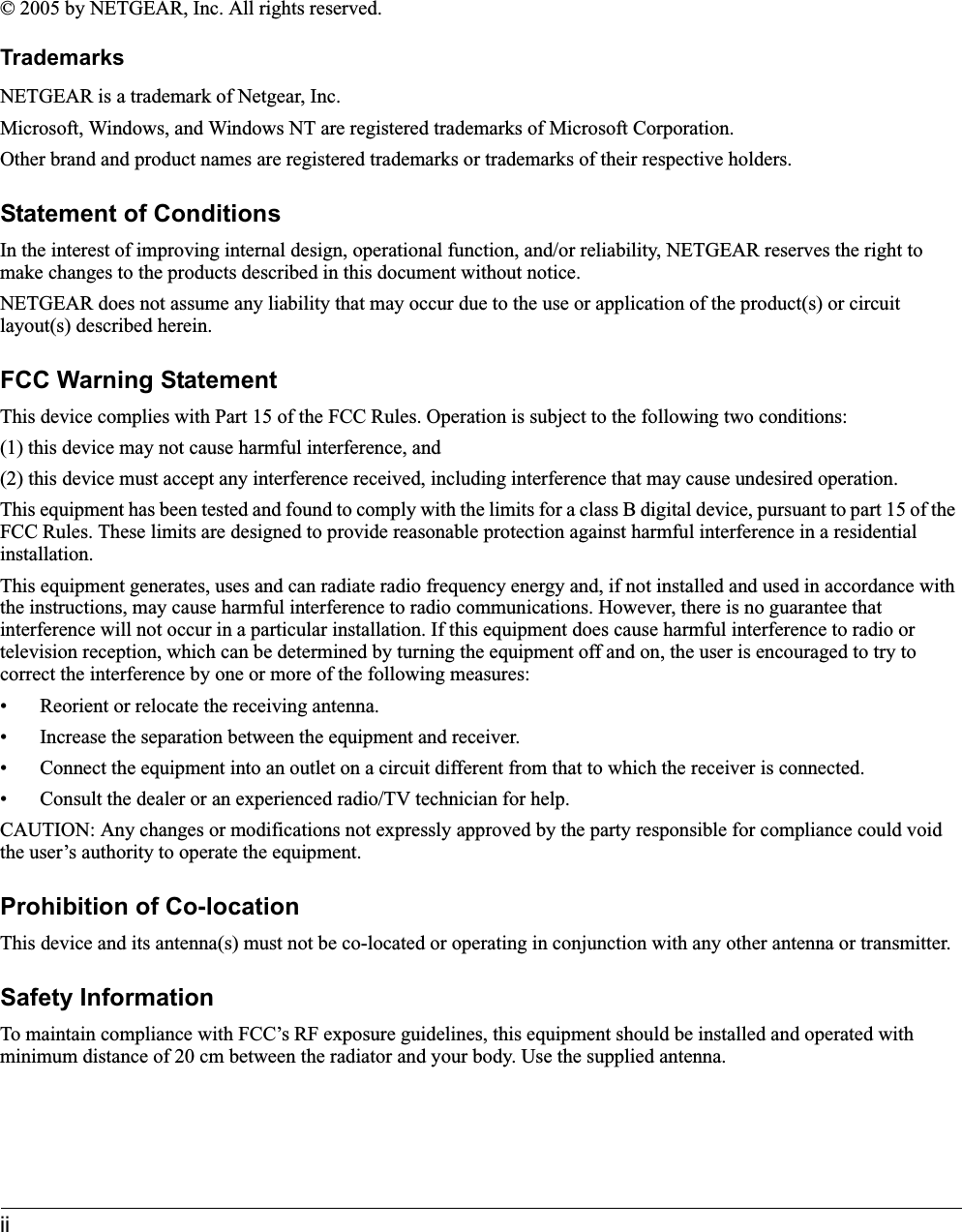 ii© 2005 by NETGEAR, Inc. All rights reserved.TrademarksNETGEAR is a trademark of Netgear, Inc. Microsoft, Windows, and Windows NT are registered trademarks of Microsoft Corporation.Other brand and product names are registered trademarks or trademarks of their respective holders.Statement of ConditionsIn the interest of improving internal design, operational function, and/or reliability, NETGEAR reserves the right to make changes to the products described in this document without notice.NETGEAR does not assume any liability that may occur due to the use or application of the product(s) or circuit layout(s) described herein.FCC Warning StatementThis device complies with Part 15 of the FCC Rules. Operation is subject to the following two conditions: (1) this device may not cause harmful interference, and(2) this device must accept any interference received, including interference that may cause undesired operation.This equipment has been tested and found to comply with the limits for a class B digital device, pursuant to part 15 of the FCC Rules. These limits are designed to provide reasonable protection against harmful interference in a residential installation.This equipment generates, uses and can radiate radio frequency energy and, if not installed and used in accordance with the instructions, may cause harmful interference to radio communications. However, there is no guarantee that interference will not occur in a particular installation. If this equipment does cause harmful interference to radio or television reception, which can be determined by turning the equipment off and on, the user is encouraged to try to correct the interference by one or more of the following measures:• Reorient or relocate the receiving antenna.• Increase the separation between the equipment and receiver.• Connect the equipment into an outlet on a circuit different from that to which the receiver is connected.• Consult the dealer or an experienced radio/TV technician for help.CAUTION: Any changes or modifications not expressly approved by the party responsible for compliance could void the user’s authority to operate the equipment.Prohibition of Co-locationThis device and its antenna(s) must not be co-located or operating in conjunction with any other antenna or transmitter.Safety InformationTo maintain compliance with FCC’s RF exposure guidelines, this equipment should be installed and operated with minimum distance of 20 cm between the radiator and your body. Use the supplied antenna.