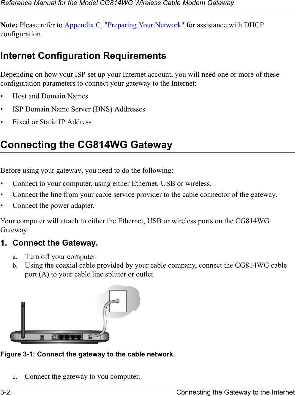 Reference Manual for the Model CG814WG Wireless Cable Modem Gateway3-2 Connecting the Gateway to the InternetNote: Please refer to Appendix C, &quot;Preparing Your Network&quot; for assistance with DHCP configuration.Internet Configuration RequirementsDepending on how your ISP set up your Internet account, you will need one or more of these configuration parameters to connect your gateway to the Internet: • Host and Domain Names• ISP Domain Name Server (DNS) Addresses• Fixed or Static IP AddressConnecting the CG814WG GatewayBefore using your gateway, you need to do the following:• Connect to your computer, using either Ethernet, USB or wireless.• Connect the line from your cable service provider to the cable connector of the gateway.• Connect the power adapter.Your computer will attach to either the Ethernet, USB or wireless ports on the CG814WG Gateway. 1. Connect the Gateway.a. Turn off your computer.b. Using the coaxial cable provided by your cable company, connect the CG814WG cable port (A) to your cable line splitter or outlet.Figure 3-1: Connect the gateway to the cable network.c. Connect the gateway to you computer. 