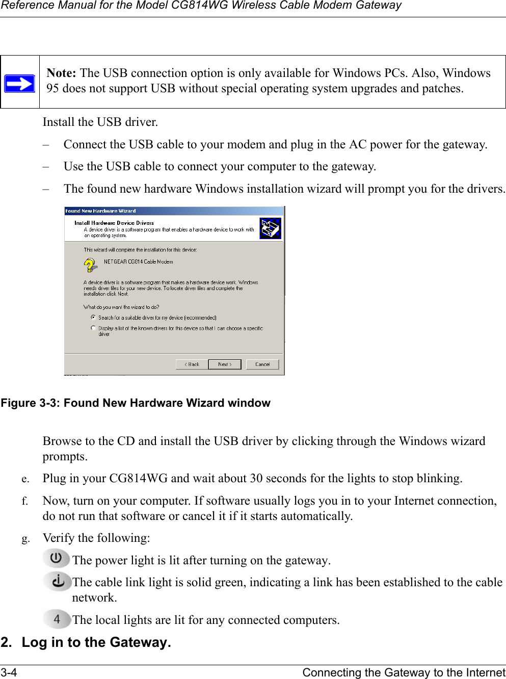 Reference Manual for the Model CG814WG Wireless Cable Modem Gateway3-4 Connecting the Gateway to the InternetInstall the USB driver.– Connect the USB cable to your modem and plug in the AC power for the gateway.– Use the USB cable to connect your computer to the gateway.– The found new hardware Windows installation wizard will prompt you for the drivers.Figure 3-3: Found New Hardware Wizard windowBrowse to the CD and install the USB driver by clicking through the Windows wizard prompts.e. Plug in your CG814WG and wait about 30 seconds for the lights to stop blinking. f. Now, turn on your computer. If software usually logs you in to your Internet connection, do not run that software or cancel it if it starts automatically. g. Verify the following:The power light is lit after turning on the gateway.The cable link light is solid green, indicating a link has been established to the cable network.The local lights are lit for any connected computers.2. Log in to the Gateway.Note: The USB connection option is only available for Windows PCs. Also, Windows 95 does not support USB without special operating system upgrades and patches.