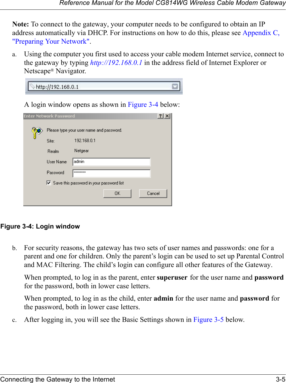 Reference Manual for the Model CG814WG Wireless Cable Modem GatewayConnecting the Gateway to the Internet 3-5Note: To connect to the gateway, your computer needs to be configured to obtain an IP address automatically via DHCP. For instructions on how to do this, please see Appendix C, &quot;Preparing Your Network&quot;.a. Using the computer you first used to access your cable modem Internet service, connect to the gateway by typing http://192.168.0.1 in the address field of Internet Explorer or Netscape® Navigator. A login window opens as shown in Figure 3-4 below:Figure 3-4: Login windowb. For security reasons, the gateway has two sets of user names and passwords: one for a parent and one for children. Only the parent’s login can be used to set up Parental Control and MAC Filtering. The child’s login can configure all other features of the Gateway.When prompted, to log in as the parent, enter superuser for the user name and passwordfor the password, both in lower case letters.When prompted, to log in as the child, enter admin for the user name and password for the password, both in lower case letters.c. After logging in, you will see the Basic Settings shown in Figure 3-5 below.