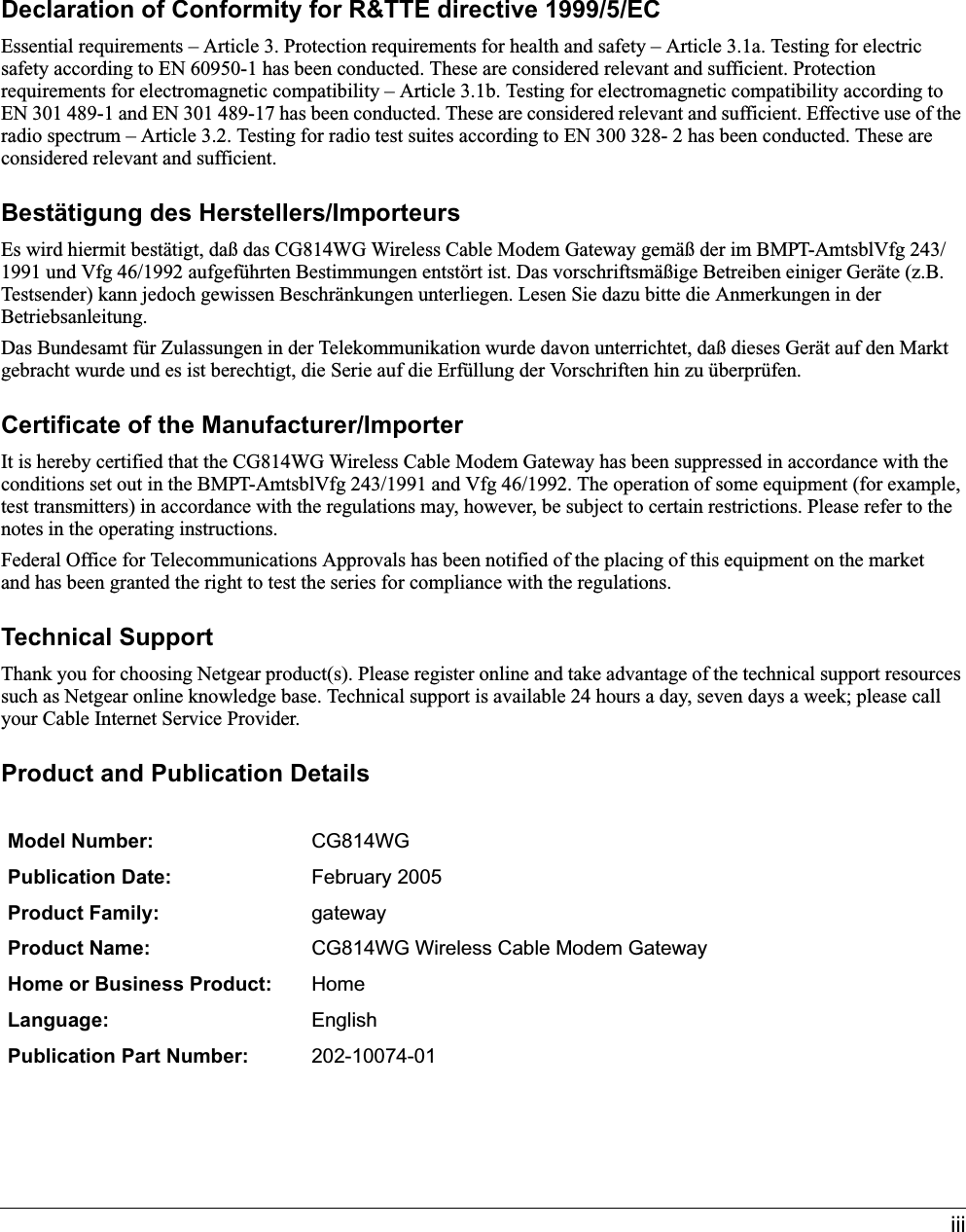 iiiDeclaration of Conformity for R&amp;TTE directive 1999/5/ECEssential requirements – Article 3. Protection requirements for health and safety – Article 3.1a. Testing for electric safety according to EN 60950-1 has been conducted. These are considered relevant and sufficient. Protection requirements for electromagnetic compatibility – Article 3.1b. Testing for electromagnetic compatibility according to EN 301 489-1 and EN 301 489-17 has been conducted. These are considered relevant and sufficient. Effective use of the radio spectrum – Article 3.2. Testing for radio test suites according to EN 300 328- 2 has been conducted. These are considered relevant and sufficient.Bestätigung des Herstellers/ImporteursEs wird hiermit bestätigt, daß das CG814WG Wireless Cable Modem Gateway gemäß der im BMPT-AmtsblVfg 243/1991 und Vfg 46/1992 aufgeführten Bestimmungen entstört ist. Das vorschriftsmäßige Betreiben einiger Geräte (z.B. Testsender) kann jedoch gewissen Beschränkungen unterliegen. Lesen Sie dazu bitte die Anmerkungen in der Betriebsanleitung.Das Bundesamt für Zulassungen in der Telekommunikation wurde davon unterrichtet, daß dieses Gerät auf den Markt gebracht wurde und es ist berechtigt, die Serie auf die Erfüllung der Vorschriften hin zu überprüfen.Certificate of the Manufacturer/ImporterIt is hereby certified that the CG814WG Wireless Cable Modem Gateway has been suppressed in accordance with the conditions set out in the BMPT-AmtsblVfg 243/1991 and Vfg 46/1992. The operation of some equipment (for example, test transmitters) in accordance with the regulations may, however, be subject to certain restrictions. Please refer to the notes in the operating instructions. Federal Office for Telecommunications Approvals has been notified of the placing of this equipment on the market and has been granted the right to test the series for compliance with the regulations. Technical SupportThank you for choosing Netgear product(s). Please register online and take advantage of the technical support resources such as Netgear online knowledge base. Technical support is available 24 hours a day, seven days a week; please call your Cable Internet Service Provider.Product and Publication DetailsModel Number: CG814WGPublication Date: February 2005Product Family: gatewayProduct Name: CG814WG Wireless Cable Modem GatewayHome or Business Product: HomeLanguage: EnglishPublication Part Number: 202-10074-01