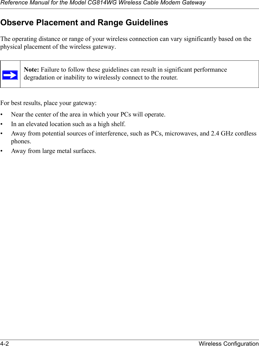 Reference Manual for the Model CG814WG Wireless Cable Modem Gateway4-2 Wireless ConfigurationObserve Placement and Range GuidelinesThe operating distance or range of your wireless connection can vary significantly based on the physical placement of the wireless gateway. For best results, place your gateway:• Near the center of the area in which your PCs will operate.• In an elevated location such as a high shelf.• Away from potential sources of interference, such as PCs, microwaves, and 2.4 GHz cordless phones.• Away from large metal surfaces.Note: Failure to follow these guidelines can result in significant performance degradation or inability to wirelessly connect to the router.