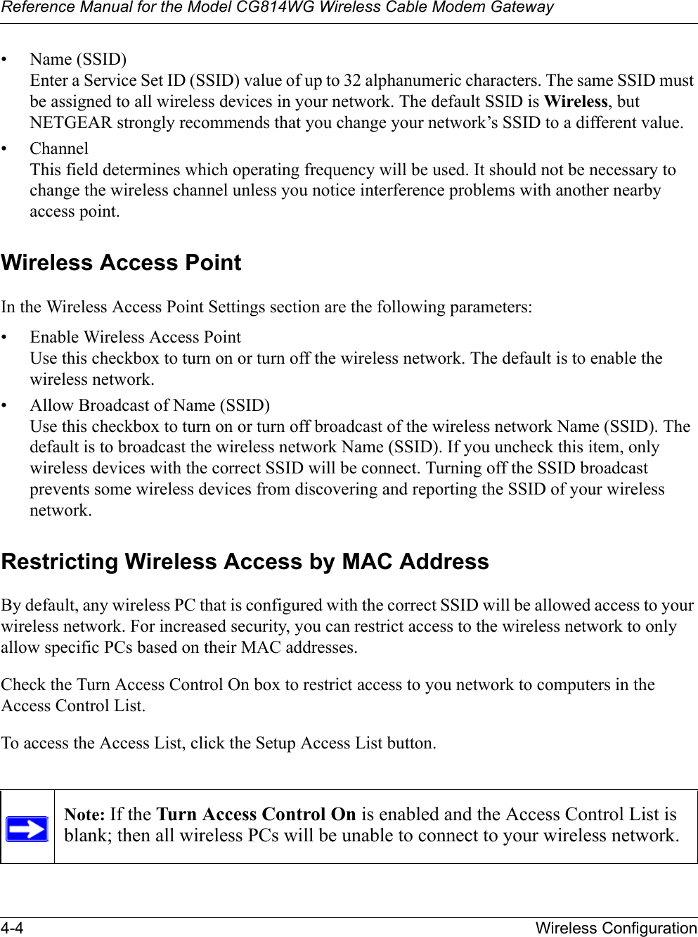 Reference Manual for the Model CG814WG Wireless Cable Modem Gateway4-4 Wireless Configuration• Name (SSID)Enter a Service Set ID (SSID) value of up to 32 alphanumeric characters. The same SSID must be assigned to all wireless devices in your network. The default SSID is Wireless, but NETGEAR strongly recommends that you change your network’s SSID to a different value.• ChannelThis field determines which operating frequency will be used. It should not be necessary to change the wireless channel unless you notice interference problems with another nearby access point.Wireless Access PointIn the Wireless Access Point Settings section are the following parameters:• Enable Wireless Access PointUse this checkbox to turn on or turn off the wireless network. The default is to enable the wireless network.• Allow Broadcast of Name (SSID)Use this checkbox to turn on or turn off broadcast of the wireless network Name (SSID). The default is to broadcast the wireless network Name (SSID). If you uncheck this item, only wireless devices with the correct SSID will be connect. Turning off the SSID broadcast prevents some wireless devices from discovering and reporting the SSID of your wireless network. Restricting Wireless Access by MAC AddressBy default, any wireless PC that is configured with the correct SSID will be allowed access to your wireless network. For increased security, you can restrict access to the wireless network to only allow specific PCs based on their MAC addresses. Check the Turn Access Control On box to restrict access to you network to computers in the Access Control List. To access the Access List, click the Setup Access List button.Note: If the Turn Access Control On is enabled and the Access Control List is blank; then all wireless PCs will be unable to connect to your wireless network.