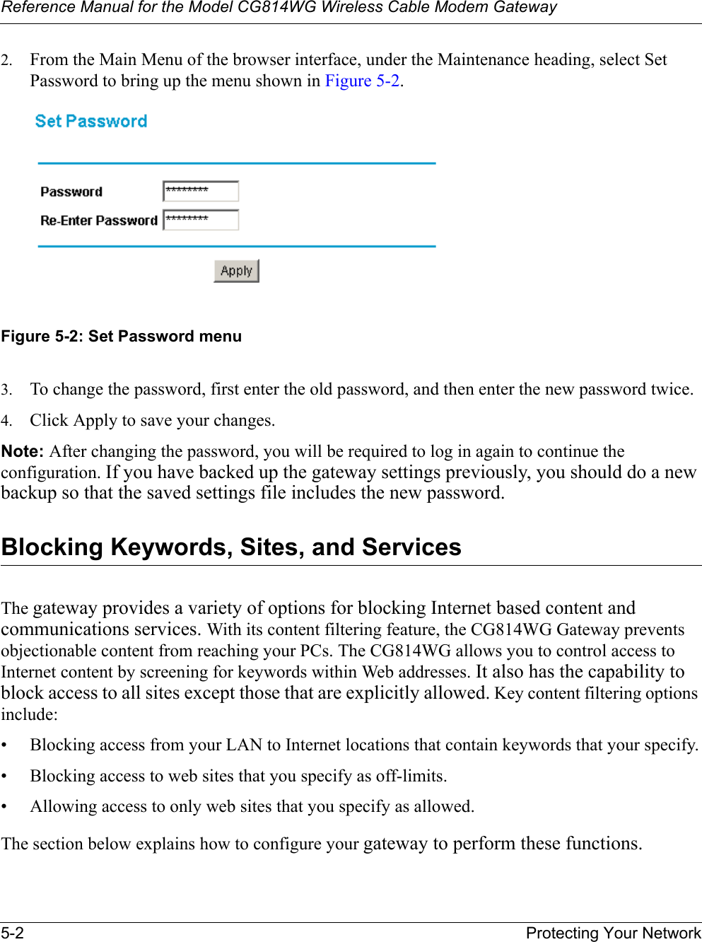 Reference Manual for the Model CG814WG Wireless Cable Modem Gateway5-2 Protecting Your Network2. From the Main Menu of the browser interface, under the Maintenance heading, select Set Password to bring up the menu shown in Figure 5-2.Figure 5-2: Set Password menu3. To change the password, first enter the old password, and then enter the new password twice.4. Click Apply to save your changes. Note: After changing the password, you will be required to log in again to continue the configuration. If you have backed up the gateway settings previously, you should do a new backup so that the saved settings file includes the new password. Blocking Keywords, Sites, and ServicesThe gateway provides a variety of options for blocking Internet based content and communications services. With its content filtering feature, the CG814WG Gateway prevents objectionable content from reaching your PCs. The CG814WG allows you to control access to Internet content by screening for keywords within Web addresses. It also has the capability to block access to all sites except those that are explicitly allowed. Key content filtering options include:• Blocking access from your LAN to Internet locations that contain keywords that your specify.• Blocking access to web sites that you specify as off-limits.• Allowing access to only web sites that you specify as allowed.The section below explains how to configure your gateway to perform these functions.