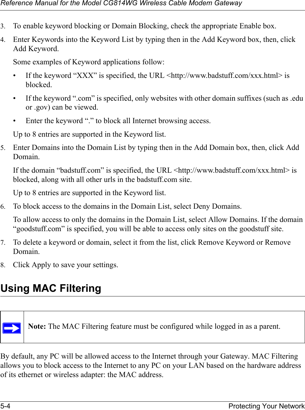 Reference Manual for the Model CG814WG Wireless Cable Modem Gateway5-4 Protecting Your Network3. To enable keyword blocking or Domain Blocking, check the appropriate Enable box. 4. Enter Keywords into the Keyword List by typing then in the Add Keyword box, then, click Add Keyword. Some examples of Keyword applications follow:• If the keyword “XXX” is specified, the URL &lt;http://www.badstuff.com/xxx.html&gt; is blocked.• If the keyword “.com” is specified, only websites with other domain suffixes (such as .edu or .gov) can be viewed.• Enter the keyword “.” to block all Internet browsing access.Up to 8 entries are supported in the Keyword list.5. Enter Domains into the Domain List by typing then in the Add Domain box, then, click Add Domain.If the domain “badstuff.com” is specified, the URL &lt;http://www.badstuff.com/xxx.html&gt; is blocked, along with all other urls in the badstuff.com site.Up to 8 entries are supported in the Keyword list.6. To block access to the domains in the Domain List, select Deny Domains. To allow access to only the domains in the Domain List, select Allow Domains. If the domain “goodstuff.com” is specified, you will be able to access only sites on the goodstuff site.7. To delete a keyword or domain, select it from the list, click Remove Keyword or Remove Domain.8. Click Apply to save your settings.Using MAC FilteringBy default, any PC will be allowed access to the Internet through your Gateway. MAC Filtering allows you to block access to the Internet to any PC on your LAN based on the hardware address of its ethernet or wireless adapter: the MAC address.Note: The MAC Filtering feature must be configured while logged in as a parent.