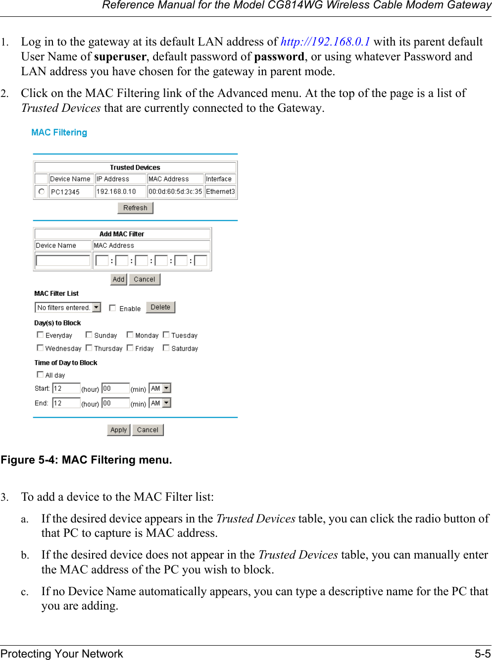 Reference Manual for the Model CG814WG Wireless Cable Modem GatewayProtecting Your Network 5-51. Log in to the gateway at its default LAN address of http://192.168.0.1 with its parent default User Name of superuser, default password of password, or using whatever Password and LAN address you have chosen for the gateway in parent mode.2. Click on the MAC Filtering link of the Advanced menu. At the top of the page is a list of Trusted Devices that are currently connected to the Gateway.Figure 5-4: MAC Filtering menu.3. To add a device to the MAC Filter list:a. If the desired device appears in the Trusted Devices table, you can click the radio button of that PC to capture is MAC address. b. If the desired device does not appear in the Trusted Devices table, you can manually enter the MAC address of the PC you wish to block.c. If no Device Name automatically appears, you can type a descriptive name for the PC that you are adding.