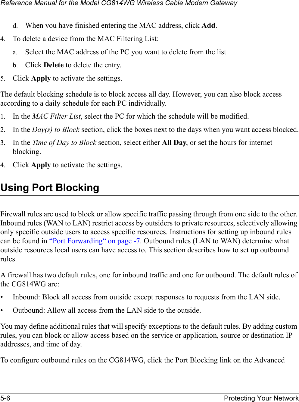 Reference Manual for the Model CG814WG Wireless Cable Modem Gateway5-6 Protecting Your Networkd. When you have finished entering the MAC address, click Add.4. To delete a device from the MAC Filtering List:a. Select the MAC address of the PC you want to delete from the list.b. Click Delete to delete the entry.5. Click Apply to activate the settings.The default blocking schedule is to block access all day. However, you can also block access according to a daily schedule for each PC individually.1. In the MAC Filter List, select the PC for which the schedule will be modified.2. In the Day(s) to Block section, click the boxes next to the days when you want access blocked.3. In the Time of Day to Block section, select either All Day, or set the hours for internet blocking.4. Click Apply to activate the settings.Using Port BlockingFirewall rules are used to block or allow specific traffic passing through from one side to the other. Inbound rules (WAN to LAN) restrict access by outsiders to private resources, selectively allowing only specific outside users to access specific resources. Instructions for setting up inbound rules can be found in “Port Forwarding“ on page -7. Outbound rules (LAN to WAN) determine what outside resources local users can have access to. This section describes how to set up outbound rules.A firewall has two default rules, one for inbound traffic and one for outbound. The default rules of the CG814WG are:• Inbound: Block all access from outside except responses to requests from the LAN side.• Outbound: Allow all access from the LAN side to the outside.You may define additional rules that will specify exceptions to the default rules. By adding custom rules, you can block or allow access based on the service or application, source or destination IP addresses, and time of day.To configure outbound rules on the CG814WG, click the Port Blocking link on the Advanced 