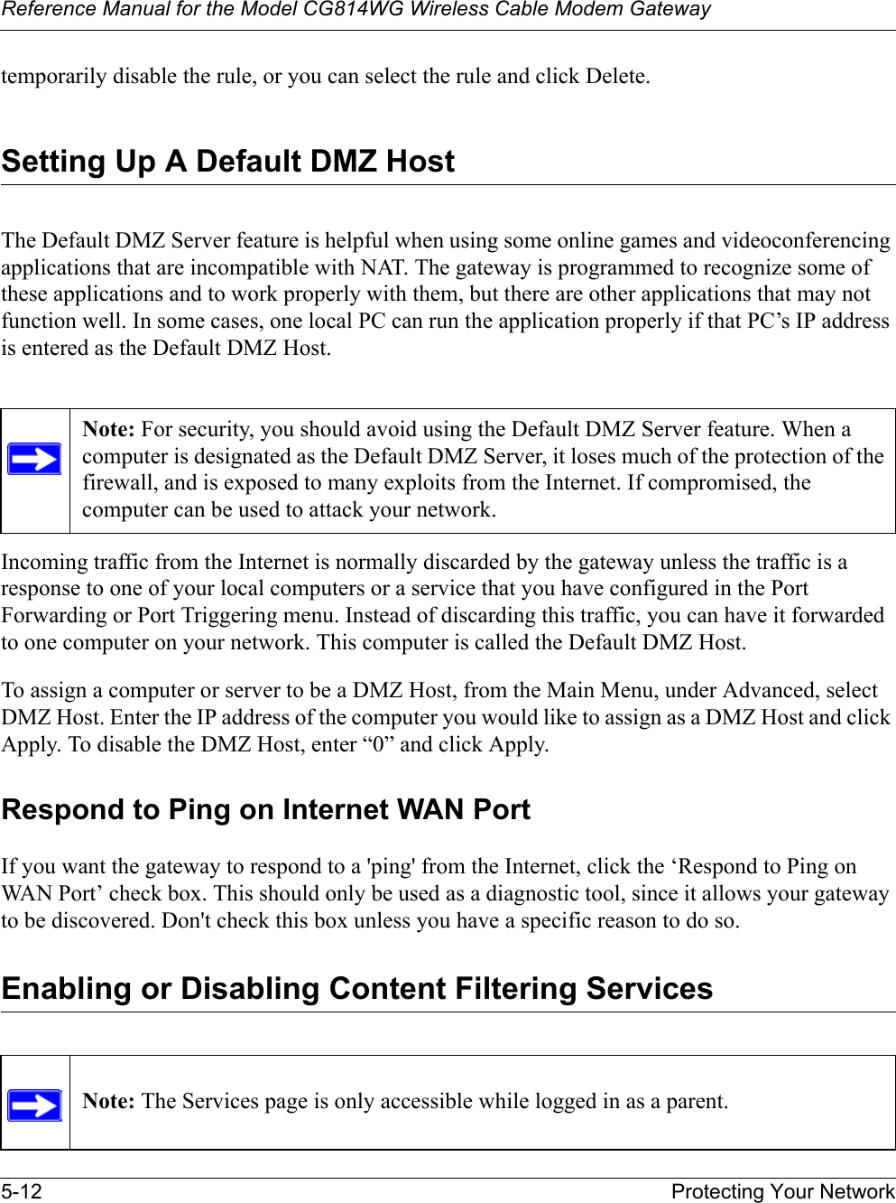 Reference Manual for the Model CG814WG Wireless Cable Modem Gateway5-12 Protecting Your Networktemporarily disable the rule, or you can select the rule and click Delete.Setting Up A Default DMZ HostThe Default DMZ Server feature is helpful when using some online games and videoconferencing applications that are incompatible with NAT. The gateway is programmed to recognize some of these applications and to work properly with them, but there are other applications that may not function well. In some cases, one local PC can run the application properly if that PC’s IP address is entered as the Default DMZ Host.Incoming traffic from the Internet is normally discarded by the gateway unless the traffic is a response to one of your local computers or a service that you have configured in the Port Forwarding or Port Triggering menu. Instead of discarding this traffic, you can have it forwarded to one computer on your network. This computer is called the Default DMZ Host.To assign a computer or server to be a DMZ Host, from the Main Menu, under Advanced, select DMZ Host. Enter the IP address of the computer you would like to assign as a DMZ Host and click Apply. To disable the DMZ Host, enter “0” and click Apply.Respond to Ping on Internet WAN PortIf you want the gateway to respond to a &apos;ping&apos; from the Internet, click the ‘Respond to Ping on WAN Port’ check box. This should only be used as a diagnostic tool, since it allows your gateway to be discovered. Don&apos;t check this box unless you have a specific reason to do so.Enabling or Disabling Content Filtering ServicesNote: For security, you should avoid using the Default DMZ Server feature. When a computer is designated as the Default DMZ Server, it loses much of the protection of the firewall, and is exposed to many exploits from the Internet. If compromised, the computer can be used to attack your network.Note: The Services page is only accessible while logged in as a parent.