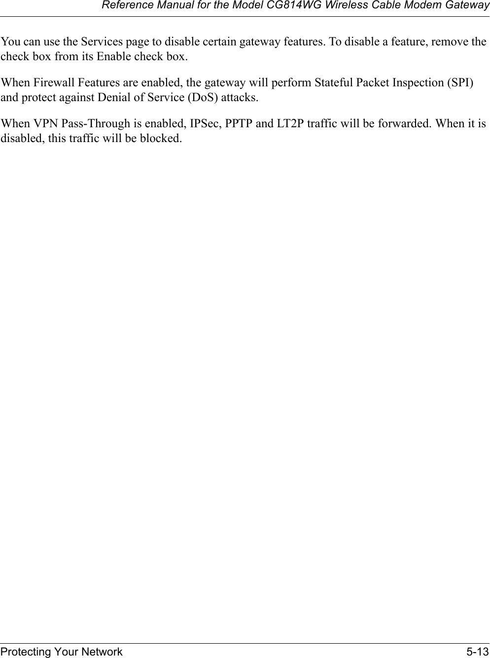 Reference Manual for the Model CG814WG Wireless Cable Modem GatewayProtecting Your Network 5-13You can use the Services page to disable certain gateway features. To disable a feature, remove the check box from its Enable check box. When Firewall Features are enabled, the gateway will perform Stateful Packet Inspection (SPI) and protect against Denial of Service (DoS) attacks. When VPN Pass-Through is enabled, IPSec, PPTP and LT2P traffic will be forwarded. When it is disabled, this traffic will be blocked. 