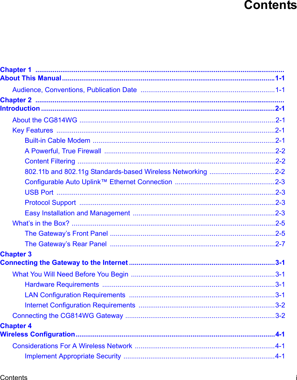 Contents iContentsChapter 1  .................................................................................................................................. About This Manual...............................................................................................................1-1Audience, Conventions, Publication Date  ......................................................................1-1Chapter 2  .................................................................................................................................. Introduction ..........................................................................................................................2-1About the CG814WG ......................................................................................................2-1Key Features  ..................................................................................................................2-1Built-in Cable Modem ...............................................................................................2-1A Powerful, True Firewall  .........................................................................................2-2Content Filtering .......................................................................................................2-2802.11b and 802.11g Standards-based Wireless Networking ..................................2-2Configurable Auto Uplink™ Ethernet Connection  ....................................................2-3USB Port  ..................................................................................................................2-3Protocol Support  ......................................................................................................2-3Easy Installation and Management  ..........................................................................2-3What’s in the Box? ..........................................................................................................2-5The Gateway’s Front Panel ......................................................................................2-5The Gateway’s Rear Panel  ......................................................................................2-7Chapter 3 Connecting the Gateway to the Internet ............................................................................3-1What You Will Need Before You Begin ...........................................................................3-1Hardware Requirements  ..........................................................................................3-1LAN Configuration Requirements  ............................................................................3-1Internet Configuration Requirements  .......................................................................3-2Connecting the CG814WG Gateway ..............................................................................3-2Chapter 4 Wireless Configuration........................................................................................................4-1Considerations For A Wireless Network .........................................................................4-1Implement Appropriate Security ...............................................................................4-1