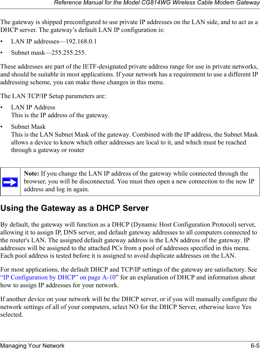 Reference Manual for the Model CG814WG Wireless Cable Modem GatewayManaging Your Network 6-5The gateway is shipped preconfigured to use private IP addresses on the LAN side, and to act as a DHCP server. The gateway’s default LAN IP configuration is:• LAN IP addresses—192.168.0.1• Subnet mask—255.255.255.These addresses are part of the IETF-designated private address range for use in private networks, and should be suitable in most applications. If your network has a requirement to use a different IP addressing scheme, you can make those changes in this menu.The LAN TCP/IP Setup parameters are:• LAN IP AddressThis is the IP address of the gateway.• Subnet MaskThis is the LAN Subnet Mask of the gateway. Combined with the IP address, the Subnet Mask allows a device to know which other addresses are local to it, and which must be reached through a gateway or routerUsing the Gateway as a DHCP ServerBy default, the gateway will function as a DHCP (Dynamic Host Configuration Protocol) server, allowing it to assign IP, DNS server, and default gateway addresses to all computers connected to the router&apos;s LAN. The assigned default gateway address is the LAN address of the gateway. IP addresses will be assigned to the attached PCs from a pool of addresses specified in this menu. Each pool address is tested before it is assigned to avoid duplicate addresses on the LAN.For most applications, the default DHCP and TCP/IP settings of the gateway are satisfactory. See “IP Configuration by DHCP” on page A-10” for an explanation of DHCP and information about how to assign IP addresses for your network. If another device on your network will be the DHCP server, or if you will manually configure the network settings of all of your computers, select NO for the DHCP Server, otherwise leave Yes selected. Note: If you change the LAN IP address of the gateway while connected through the browser, you will be disconnected. You must then open a new connection to the new IP address and log in again.