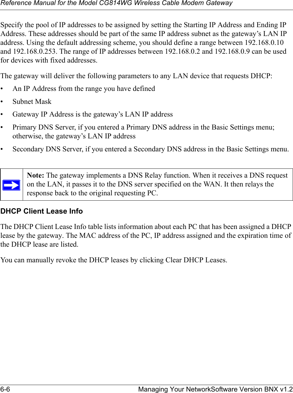 Reference Manual for the Model CG814WG Wireless Cable Modem Gateway6-6 Managing Your NetworkSoftware Version BNX v1.2Specify the pool of IP addresses to be assigned by setting the Starting IP Address and Ending IP Address. These addresses should be part of the same IP address subnet as the gateway’s LAN IP address. Using the default addressing scheme, you should define a range between 192.168.0.10 and 192.168.0.253. The range of IP addresses between 192.168.0.2 and 192.168.0.9 can be used for devices with fixed addresses.The gateway will deliver the following parameters to any LAN device that requests DHCP:• An IP Address from the range you have defined• Subnet Mask• Gateway IP Address is the gateway’s LAN IP address• Primary DNS Server, if you entered a Primary DNS address in the Basic Settings menu; otherwise, the gateway’s LAN IP address• Secondary DNS Server, if you entered a Secondary DNS address in the Basic Settings menu.DHCP Client Lease InfoThe DHCP Client Lease Info table lists information about each PC that has been assigned a DHCP lease by the gateway. The MAC address of the PC, IP address assigned and the expiration time of the DHCP lease are listed.You can manually revoke the DHCP leases by clicking Clear DHCP Leases.Note: The gateway implements a DNS Relay function. When it receives a DNS request on the LAN, it passes it to the DNS server specified on the WAN. It then relays the response back to the original requesting PC.