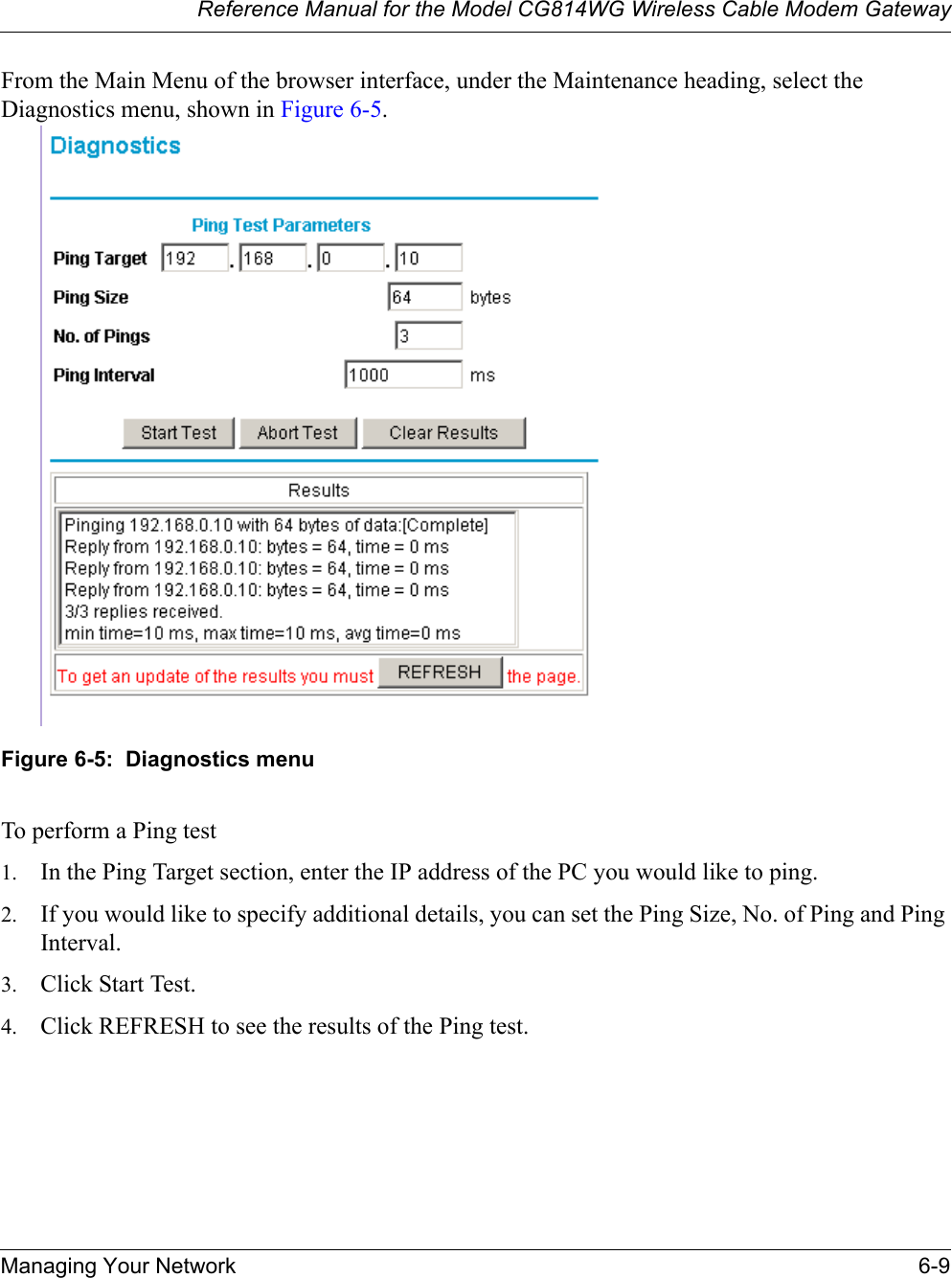 Reference Manual for the Model CG814WG Wireless Cable Modem GatewayManaging Your Network 6-9From the Main Menu of the browser interface, under the Maintenance heading, select the Diagnostics menu, shown in Figure 6-5.Figure 6-5:  Diagnostics menuTo perform a Ping test1. In the Ping Target section, enter the IP address of the PC you would like to ping.2. If you would like to specify additional details, you can set the Ping Size, No. of Ping and Ping Interval.3. Click Start Test.4. Click REFRESH to see the results of the Ping test.