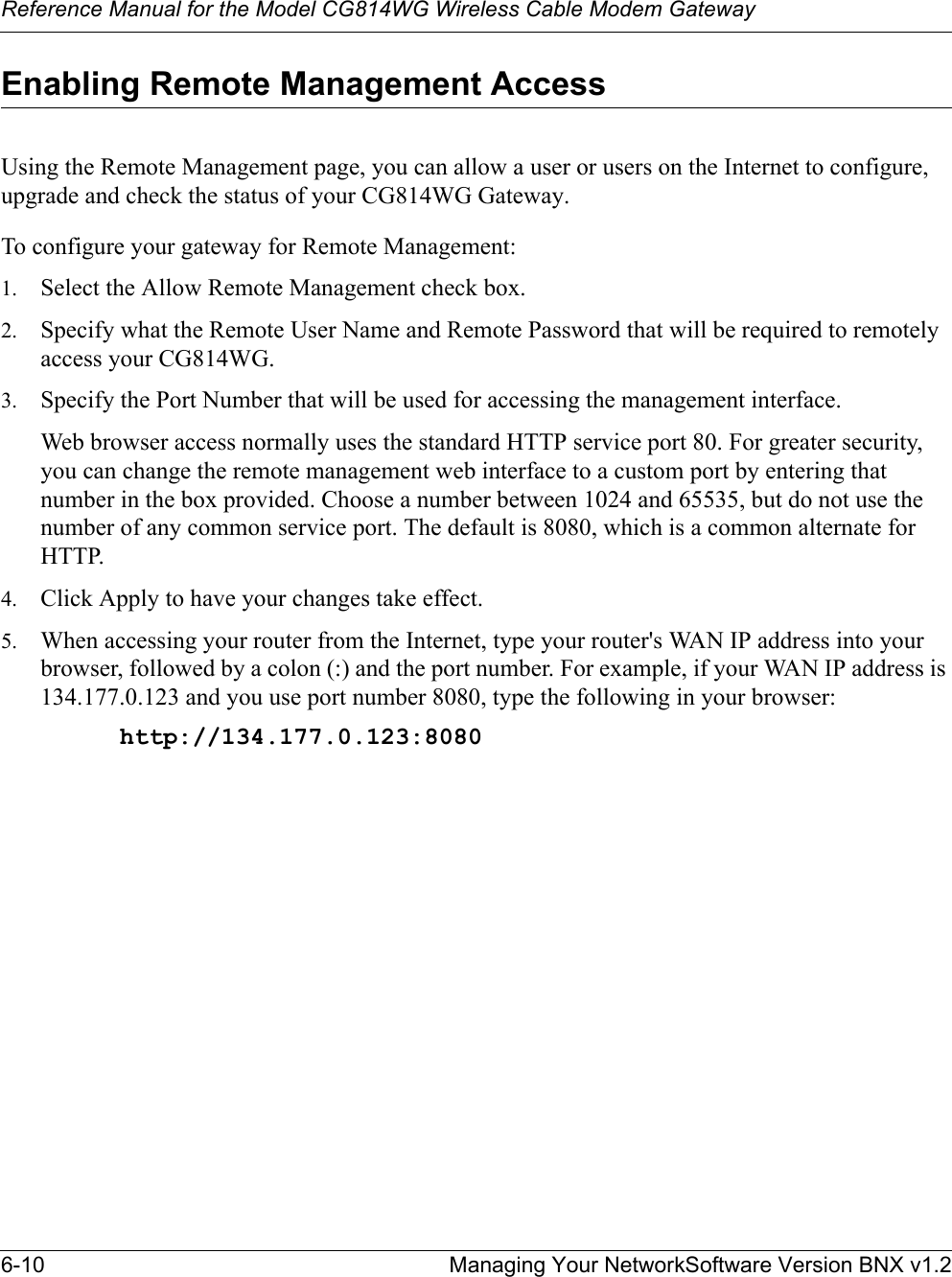 Reference Manual for the Model CG814WG Wireless Cable Modem Gateway6-10 Managing Your NetworkSoftware Version BNX v1.2Enabling Remote Management AccessUsing the Remote Management page, you can allow a user or users on the Internet to configure, upgrade and check the status of your CG814WG Gateway.To configure your gateway for Remote Management:1. Select the Allow Remote Management check box.2. Specify what the Remote User Name and Remote Password that will be required to remotely access your CG814WG. 3. Specify the Port Number that will be used for accessing the management interface.Web browser access normally uses the standard HTTP service port 80. For greater security, you can change the remote management web interface to a custom port by entering that number in the box provided. Choose a number between 1024 and 65535, but do not use the number of any common service port. The default is 8080, which is a common alternate for HTTP.4. Click Apply to have your changes take effect.5. When accessing your router from the Internet, type your router&apos;s WAN IP address into your browser, followed by a colon (:) and the port number. For example, if your WAN IP address is 134.177.0.123 and you use port number 8080, type the following in your browser:http://134.177.0.123:8080