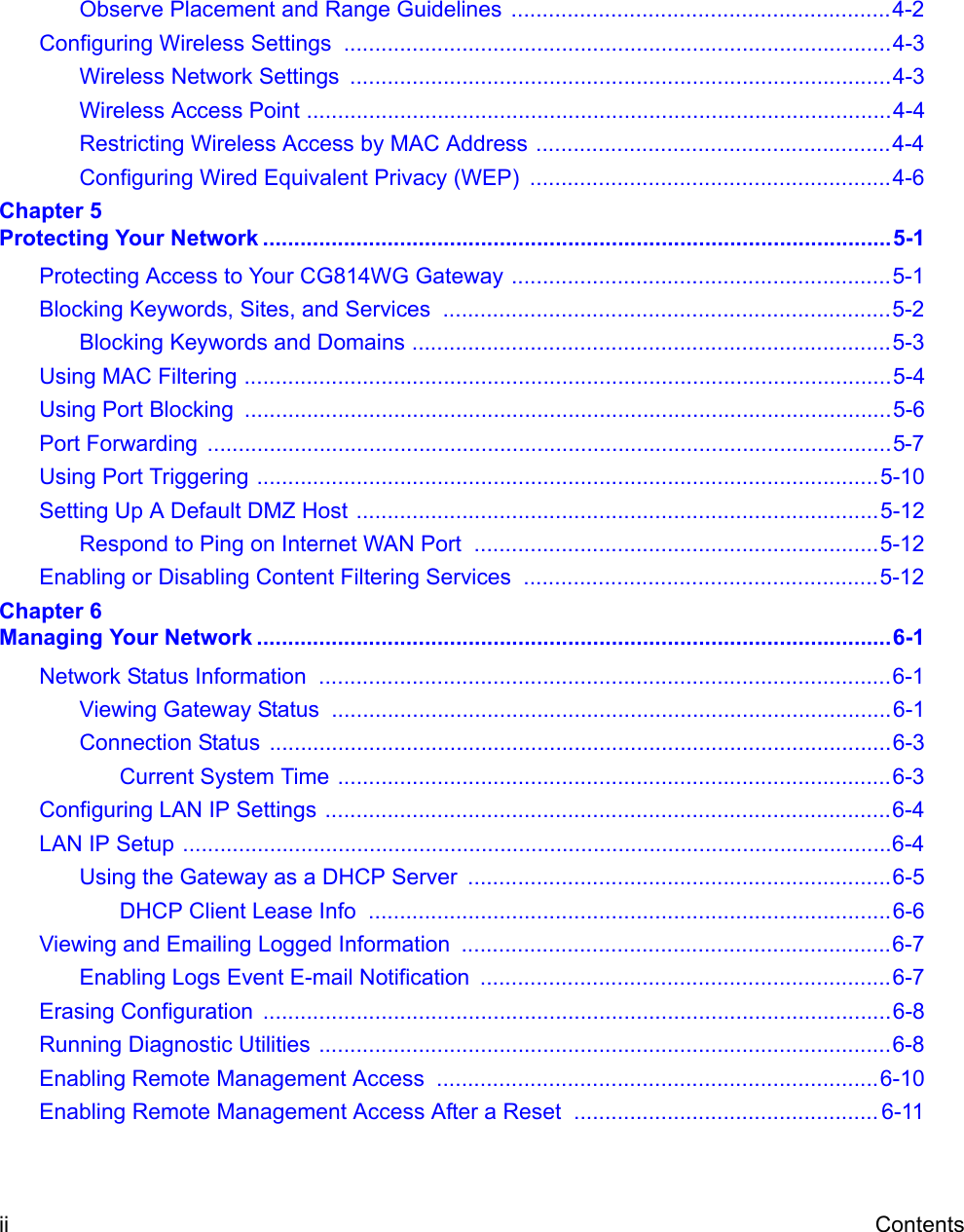 ii ContentsObserve Placement and Range Guidelines .............................................................4-2Configuring Wireless Settings  ........................................................................................4-3Wireless Network Settings  .......................................................................................4-3Wireless Access Point ..............................................................................................4-4Restricting Wireless Access by MAC Address .........................................................4-4Configuring Wired Equivalent Privacy (WEP)  ..........................................................4-6Chapter 5 Protecting Your Network .....................................................................................................5-1Protecting Access to Your CG814WG Gateway .............................................................5-1Blocking Keywords, Sites, and Services  ........................................................................5-2Blocking Keywords and Domains .............................................................................5-3Using MAC Filtering ........................................................................................................5-4Using Port Blocking  ........................................................................................................5-6Port Forwarding  ..............................................................................................................5-7Using Port Triggering ....................................................................................................5-10Setting Up A Default DMZ Host ....................................................................................5-12Respond to Ping on Internet WAN Port  .................................................................5-12Enabling or Disabling Content Filtering Services  .........................................................5-12Chapter 6 Managing Your Network ......................................................................................................6-1Network Status Information  ............................................................................................6-1Viewing Gateway Status  ..........................................................................................6-1Connection Status  ....................................................................................................6-3Current System Time .........................................................................................6-3Configuring LAN IP Settings ...........................................................................................6-4LAN IP Setup ..................................................................................................................6-4Using the Gateway as a DHCP Server  ....................................................................6-5DHCP Client Lease Info  ....................................................................................6-6Viewing and Emailing Logged Information  .....................................................................6-7Enabling Logs Event E-mail Notification  ..................................................................6-7Erasing Configuration  .....................................................................................................6-8Running Diagnostic Utilities ............................................................................................6-8Enabling Remote Management Access  .......................................................................6-10Enabling Remote Management Access After a Reset ................................................. 6-11