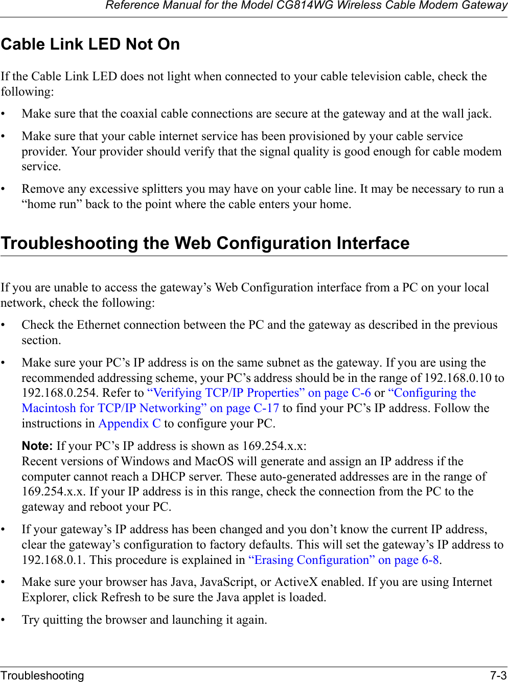 Reference Manual for the Model CG814WG Wireless Cable Modem GatewayTroubleshooting 7-3Cable Link LED Not OnIf the Cable Link LED does not light when connected to your cable television cable, check the following:• Make sure that the coaxial cable connections are secure at the gateway and at the wall jack.• Make sure that your cable internet service has been provisioned by your cable service provider. Your provider should verify that the signal quality is good enough for cable modem service.• Remove any excessive splitters you may have on your cable line. It may be necessary to run a “home run” back to the point where the cable enters your home.Troubleshooting the Web Configuration InterfaceIf you are unable to access the gateway’s Web Configuration interface from a PC on your local network, check the following:• Check the Ethernet connection between the PC and the gateway as described in the previous section.• Make sure your PC’s IP address is on the same subnet as the gateway. If you are using the recommended addressing scheme, your PC’s address should be in the range of 192.168.0.10 to 192.168.0.254. Refer to “Verifying TCP/IP Properties” on page C-6 or “Configuring the Macintosh for TCP/IP Networking” on page C-17 to find your PC’s IP address. Follow the instructions in Appendix C to configure your PC.Note: If your PC’s IP address is shown as 169.254.x.x:Recent versions of Windows and MacOS will generate and assign an IP address if the computer cannot reach a DHCP server. These auto-generated addresses are in the range of 169.254.x.x. If your IP address is in this range, check the connection from the PC to the gateway and reboot your PC.• If your gateway’s IP address has been changed and you don’t know the current IP address, clear the gateway’s configuration to factory defaults. This will set the gateway’s IP address to 192.168.0.1. This procedure is explained in “Erasing Configuration” on page 6-8.• Make sure your browser has Java, JavaScript, or ActiveX enabled. If you are using Internet Explorer, click Refresh to be sure the Java applet is loaded.• Try quitting the browser and launching it again.