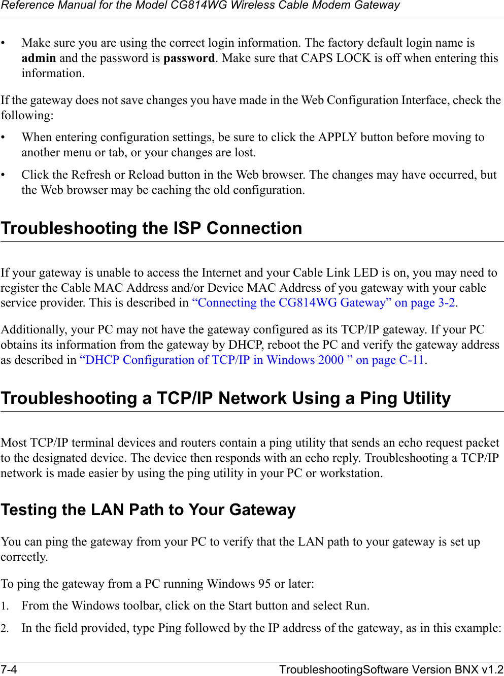 Reference Manual for the Model CG814WG Wireless Cable Modem Gateway7-4 TroubleshootingSoftware Version BNX v1.2• Make sure you are using the correct login information. The factory default login name is admin and the password is password. Make sure that CAPS LOCK is off when entering this information.If the gateway does not save changes you have made in the Web Configuration Interface, check the following:• When entering configuration settings, be sure to click the APPLY button before moving to another menu or tab, or your changes are lost. • Click the Refresh or Reload button in the Web browser. The changes may have occurred, but the Web browser may be caching the old configuration.Troubleshooting the ISP ConnectionIf your gateway is unable to access the Internet and your Cable Link LED is on, you may need to register the Cable MAC Address and/or Device MAC Address of you gateway with your cable service provider. This is described in “Connecting the CG814WG Gateway” on page 3-2.Additionally, your PC may not have the gateway configured as its TCP/IP gateway. If your PC obtains its information from the gateway by DHCP, reboot the PC and verify the gateway address as described in “DHCP Configuration of TCP/IP in Windows 2000 ” on page C-11.Troubleshooting a TCP/IP Network Using a Ping UtilityMost TCP/IP terminal devices and routers contain a ping utility that sends an echo request packet to the designated device. The device then responds with an echo reply. Troubleshooting a TCP/IP network is made easier by using the ping utility in your PC or workstation.Testing the LAN Path to Your GatewayYou can ping the gateway from your PC to verify that the LAN path to your gateway is set up correctly.To ping the gateway from a PC running Windows 95 or later:1. From the Windows toolbar, click on the Start button and select Run.2. In the field provided, type Ping followed by the IP address of the gateway, as in this example: