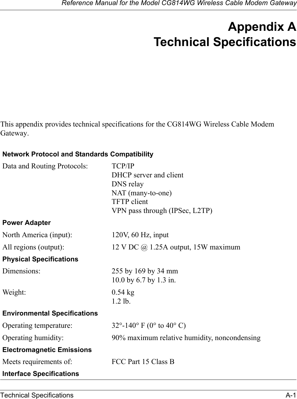 Reference Manual for the Model CG814WG Wireless Cable Modem GatewayTechnical Specifications A-1Appendix ATechnical SpecificationsThis appendix provides technical specifications for the CG814WG Wireless Cable Modem Gateway.Network Protocol and Standards CompatibilityData and Routing Protocols: TCP/IPDHCP server and clientDNS relayNAT (many-to-one)TFTP clientVPN pass through (IPSec, L2TP)Power AdapterNorth America (input): 120V, 60 Hz, inputAll regions (output): 12 V DC @ 1.25A output, 15W maximumPhysical SpecificationsDimensions: 255 by 169 by 34 mm10.0 by 6.7 by 1.3 in.Weight: 0.54 kg 1.2 lb.Environmental SpecificationsOperating temperature: 32q-140q F (0q to 40q C)Operating humidity: 90% maximum relative humidity, noncondensingElectromagnetic EmissionsMeets requirements of: FCC Part 15 Class BInterface Specifications