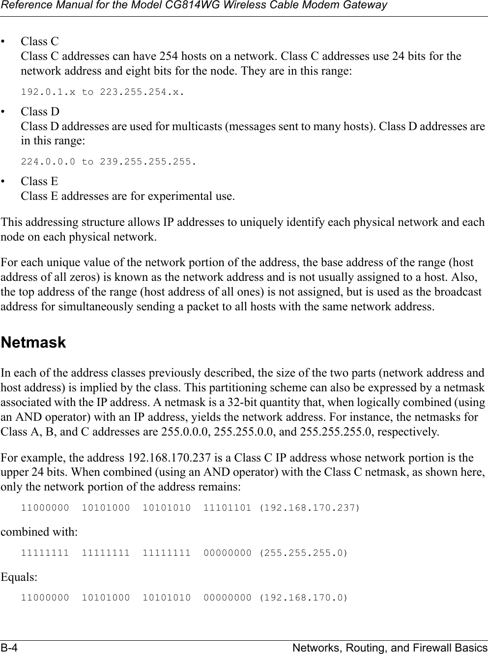 Reference Manual for the Model CG814WG Wireless Cable Modem GatewayB-4 Networks, Routing, and Firewall Basics•Class CClass C addresses can have 254 hosts on a network. Class C addresses use 24 bits for the network address and eight bits for the node. They are in this range:192.0.1.x to 223.255.254.x. •Class DClass D addresses are used for multicasts (messages sent to many hosts). Class D addresses are in this range:224.0.0.0 to 239.255.255.255. •Class EClass E addresses are for experimental use. This addressing structure allows IP addresses to uniquely identify each physical network and each node on each physical network.For each unique value of the network portion of the address, the base address of the range (host address of all zeros) is known as the network address and is not usually assigned to a host. Also, the top address of the range (host address of all ones) is not assigned, but is used as the broadcast address for simultaneously sending a packet to all hosts with the same network address.NetmaskIn each of the address classes previously described, the size of the two parts (network address and host address) is implied by the class. This partitioning scheme can also be expressed by a netmask associated with the IP address. A netmask is a 32-bit quantity that, when logically combined (using an AND operator) with an IP address, yields the network address. For instance, the netmasks for Class A, B, and C addresses are 255.0.0.0, 255.255.0.0, and 255.255.255.0, respectively.For example, the address 192.168.170.237 is a Class C IP address whose network portion is the upper 24 bits. When combined (using an AND operator) with the Class C netmask, as shown here, only the network portion of the address remains:11000000  10101000  10101010  11101101 (192.168.170.237)combined with:11111111  11111111  11111111  00000000 (255.255.255.0)Equals:11000000  10101000  10101010  00000000 (192.168.170.0)