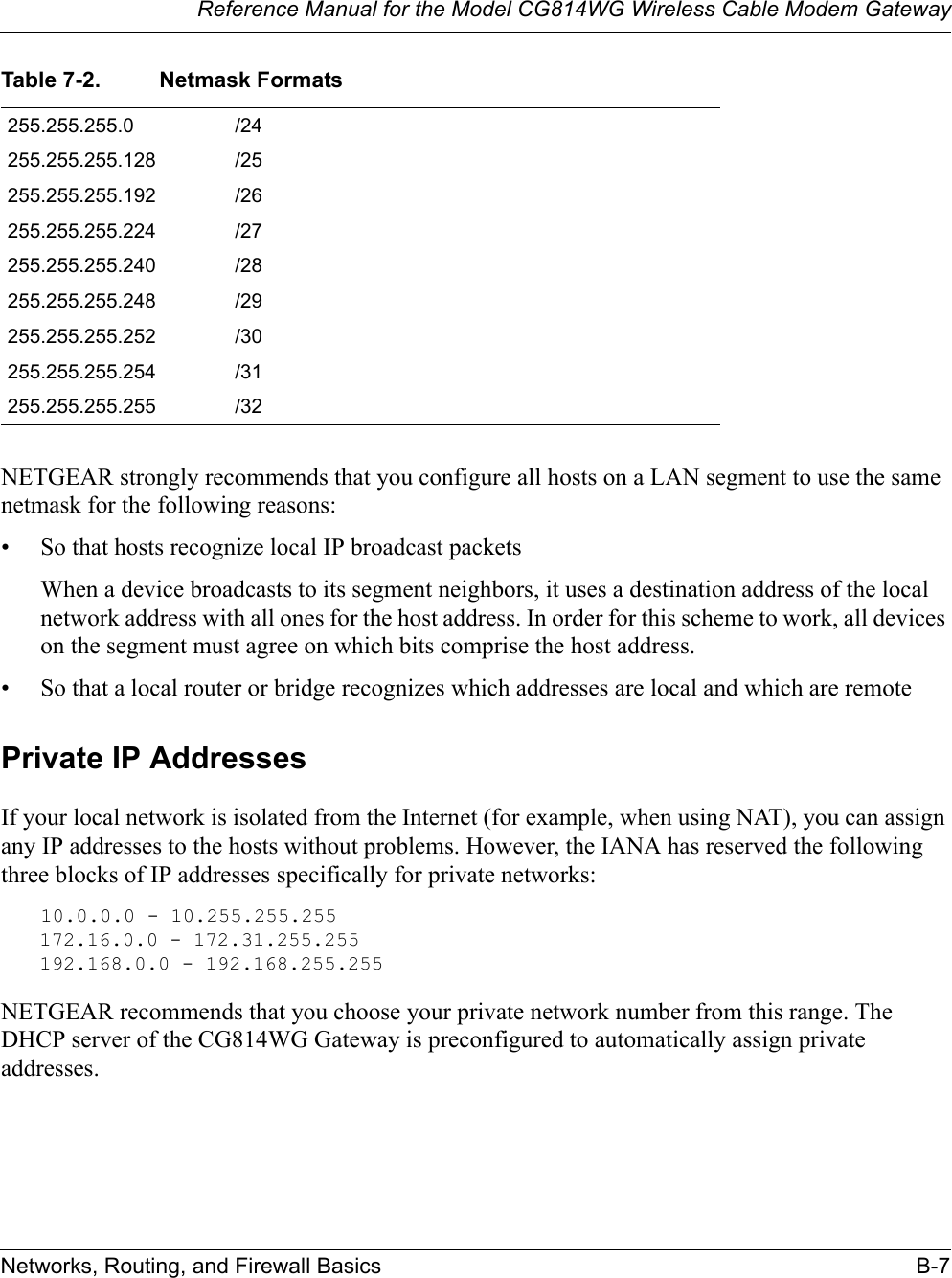 Reference Manual for the Model CG814WG Wireless Cable Modem GatewayNetworks, Routing, and Firewall Basics B-7NETGEAR strongly recommends that you configure all hosts on a LAN segment to use the same netmask for the following reasons:• So that hosts recognize local IP broadcast packetsWhen a device broadcasts to its segment neighbors, it uses a destination address of the local network address with all ones for the host address. In order for this scheme to work, all devices on the segment must agree on which bits comprise the host address. • So that a local router or bridge recognizes which addresses are local and which are remotePrivate IP AddressesIf your local network is isolated from the Internet (for example, when using NAT), you can assign any IP addresses to the hosts without problems. However, the IANA has reserved the following three blocks of IP addresses specifically for private networks:10.0.0.0 - 10.255.255.255172.16.0.0 - 172.31.255.255192.168.0.0 - 192.168.255.255NETGEAR recommends that you choose your private network number from this range. The DHCP server of the CG814WG Gateway is preconfigured to automatically assign private addresses.255.255.255.0 /24255.255.255.128 /25255.255.255.192 /26255.255.255.224 /27255.255.255.240 /28255.255.255.248 /29255.255.255.252 /30255.255.255.254 /31255.255.255.255 /32Table 7-2. Netmask Formats